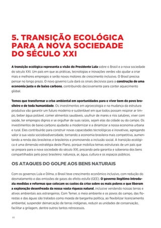 48
5. TRANSIÇÃO ECOLÓGICA
PARA A NOVA SOCIEDADE
DO SÉCULO XXI
A transição ecológica representa a visão do Presidente Lula sobre o Brasil e a nova sociedade
do século XXI. Um país em que as práticas, tecnologias e inovações verdes vão ajudar a criar
mais e melhores empregos e serão novos motores de crescimento inclusivo. O Brasil precisa
pensar no longo prazo. O novo governo Lula dará os sinais decisivos para a construção de uma
economia justa e de baixo carbono, contribuindo decisivamente para conter aquecimento
global.
Temos que transformar a crise ambiental em oportunidades para o viver bem do povo bra-
sileiro e de toda humanidade. Os investimentos em agroecologia e na mudança da estrutura
produtiva vão garantir um futuro moderno e sustentável em que todos possam respirar ar lim-
po, beber água potável, comer alimentos saudáveis, usufruir de mares e rios salubres, viver com
saúde, ter empregos dignos e se orgulhar de suas raízes, sejam elas da cidade ou do campo. Os
investimentos de baixo carbono ajudarão a modernizar e a dinamizar a nossa economia urbana
e rural. Eles contribuirão para construir novas capacidades tecnológicas e inovativas, agregando
valor à sua vasta sociobiodiversidade, tornando a economia brasileira mais competitiva, aumen-
tando a renda das brasileiras e brasileiros e promovendo a inclusão social. A transição ecológi-
ca é uma dimensão estratégia deste Plano, porque mobiliza temas estruturais de um país que
se prepara para a nova sociedade do século XXI, prezando pela garantia e soberania dos bens
compartilhados pelo povo brasileiro: natureza, ar, água, cultura e os espaços públicos.
OS ATAQUES DO GOLPE AOS BENS NATURAIS
Com os governos Lula e Dilma, o Brasil teve crescimento econômico inclusivo, com redução do
desmatamento e das emissões de gases do efeito estufa (GEE). O governo ilegítimo introdu-
ziu medidas e reformas que colocam os custos da crise sobre os mais pobres e que liberam
a exploração desenfreada da nossa vasta riqueza natural, inclusive vendendo nossas terras e
ativos ambientais aos estrangeiros. Com Temer, o meio ambiente e os povos do campo, das flo-
restas e das águas são tratados como moeda de barganha política, ao flexibilizar licenciamento
ambiental, suspender demarcação de terras indígenas, reduzir as unidades de conservação,
facilitar a grilagem, dentre outros tantos retrocessos.
 