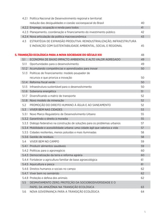 5
4.2.1	 Política Nacional de Desenvolvimento regional e territorial:
	 redução das desigualdades e coesão socioespacial do Brasil	 40
4.2.2	 Emprego, ocupação e renda para todos	 41
4.2.3	 Planejamento, coordenação e financiamento do investimento público	 42
4.2.4	 Nova articulação da política macroeconômica	 43
4.3	 ESTRATÉGIA DE EXPANSÃO PRODUTIVA: REINDUSTRIALIZAÇÃO, INFRAESTRUTURA
	 E INOVAÇÃO COM SUSTENTABILIDADE AMBIENTAL, SOCIAL E REGIONAL	 45
5. TRANSIÇÃO ECOLÓGICA PARA A NOVA SOCIEDADE DO SÉCULO XXI	48
5.1	 ECONOMIA DE BAIXO IMPACTO AMBIENTAL E ALTO VALOR AGREGADO	 49
5.1.1	 Oportunidades para o desenvolvimento	 49
5.1.2	 Acumulando competências e aprendizados para inovar	 50
5.1.3	 Políticas de financiamento: modelo poupador de
	 recursos e que prioriza a inovação	 50
5.1.4	 Reforma fiscal verde	 50
5.1.5	 Infraestrutura sustentável para o desenvolvimento	 50
5.1.6	 Soberania energética	 51
5.1.7	 Diversificando a matriz de transporte	 52
5.1.8	 Novo modelo de mineração	 52
5.2	 PROMOÇÃO DO DIREITO HUMANO À ÁGUA E AO SANEAMENTO	 52
5.3	 VIVER BEM NAS CIDADES	 53
5.3.1	 Novo Marco Regulatório de Desenvolvimento Urbano	 55
5.3.2	 Garantindo o direito à moradia	 55
5.3.3	 Diálogo federativo na construção de soluções para os problemas urbanos	 57
5.3.4	 Mobilidade e acessibilidade urbana: uma cidade ágil que valoriza a vida	 57
5.3.5	 Cidades resilientes, menos poluídas e mais iluminadas	 58
5.3.6	 Gestão de resíduos	 58
5.4	 VIVER BEM NO CAMPO	 59
5.4.1	 Produzir alimentos saudáveis	 59
5.4.2	 Políticas para o agronegócio	 60
5.4.3	 Democratização da terra e reforma agrária	 60
5.4.4	 Fortalecer a agricultura familiar de base agroecológica	 61
5.4.5	 Aquicultura e pesca	 61
5.4.6	 Direitos humanos e sociais no campo	 62
5.4.7	 Viver bem no semiárido	 62
5.4.8	 Proteção e defesa dos animais	 62
5.5	 DESMATAMENTO ZERO, PROTEÇÃO DA SOCIOBIODIVERSIDADE E O
	 PAPEL DA AMAZÔNIA NA TRANSIÇÃO ECOLÓGICA	 63
5.6	 NOVA GOVERNANÇA PARA A TRANSIÇÃO ECOLÓGICA	 64
 