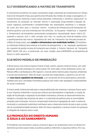 52
5.1.7 DIVERSIFICANDO A MATRIZ DE TRANSPORTE
O crescimento econômico em bases consistentes exige a retomada de investimentos em infraes-
trutura de transporte limpa, que garanta diversificação dos modais de cargas e passageiros, in-
cluindo ferrovias, hidrovias e meios menos poluentes, melhorando a eficiência operacional no
escoamento da produção ao mercado interno e exportação. Exige também a redução de
custos logísticos, aumentando a competitividade das exportações brasileiras e a redução
do custo dos bens para o consumo interno. A política de infraestrutura de transportes do
próximo governo Lula será orientada por três diretrizes: (1) recuperar, modernizar e expandir
a infraestrutura de transportes, promovendo a progressiva racionalização dessa matriz; (2)
expandir a parceria com o setor privado com foco no usuário, por meio de medidas como
o aperfeiçoamento dos marcos regulatórios da área de transporte e do mercado privado de
crédito de longo prazo, para ampliar a infraestrutura com modicidade tarifária; (3) fortalecer
as instituições federais para retomar as funções de planejamento e de regulação, aperfeiçoan-
do o aparato de gestão na área de transporte que compõe o Sistema Nacional de Transporte
(DNIT, VALEC, EPL etc.) e construindo um novo modelo para a INFRAERO, as Companhias de
Docas e o setor aquaviário.
5.1.8 NOVO MODELO DE MINERAÇÃO
O Brasil possui uma imensa riqueza mineral. O país, porém, exporta minérios brutos, sem valor
agregado, gerando empregos em outros países. Por outro lado, crimes ambientais como o de
Mariana (MG) e de Barbacena (PA) ligaram o sinal de alerta máximo pelos impactos ambientais
e sociais que produziram. Além de exigir a punição dos responsáveis, o governo Lula vai criar
um novo marco regulatório da mineração, a ser construído de forma participativa, prevendo
medidas para que a atividade mineradora produza com maior valor agregado e responsabilida-
de social e ambiental.
O marco ainda conterá previsão para a responsabilização das empresas e pessoas físicas quan-
to aos impactos ambientais e sociais por práticas que desrespeitem a legislação; a criação de
órgão de fiscalização e regulação da atividade mineradora; estímulo ao desenvolvimento tec-
nológico e inovação das empresas do setor; e a instituição de políticas para as comunidades
atingidas pela mineração, inclusive compensação financeira.A agregação de valor à cadeia da
mineração e a produção sustentável contribuem para o desenvolvimento do país e para a prote-
ção da sociobiodiversidade brasileira. Além do marco regulatório, é preciso investir em pesquisa
e mitigação de impactos para o setor.
5.2 PROMOÇÃO DO DIREITO HUMANO
À ÁGUA E AO SANEAMENTO
O Presidente Lula reconhece o acesso universal à água e ao saneamento como um direito fun-
damental que deve pautar todas as políticas públicas referentes à segurança hídrica. Por isso,
 