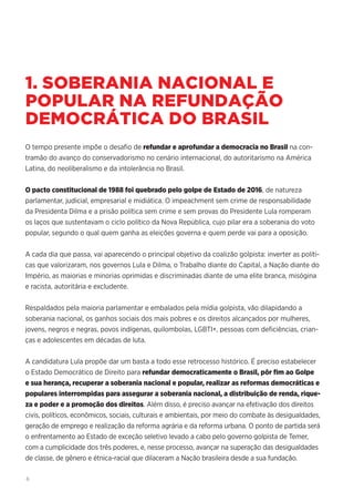 6
1. SOBERANIA NACIONAL E
POPULAR NA REFUNDAÇÃO
DEMOCRÁTICA DO BRASIL
O tempo presente impõe o desafio de refundar e aprofundar a democracia no Brasil na con-
tramão do avanço do conservadorismo no cenário internacional, do autoritarismo na América
Latina, do neoliberalismo e da intolerância no Brasil.
O pacto constitucional de 1988 foi quebrado pelo golpe de Estado de 2016, de natureza
parlamentar, judicial, empresarial e midiática. O impeachment sem crime de responsabilidade
da Presidenta Dilma e a prisão política sem crime e sem provas do Presidente Lula romperam
os laços que sustentavam o ciclo político da Nova República, cujo pilar era a soberania do voto
popular, segundo o qual quem ganha as eleições governa e quem perde vai para a oposição.
A cada dia que passa, vai aparecendo o principal objetivo da coalizão golpista: inverter as políti-
cas que valorizaram, nos governos Lula e Dilma, o Trabalho diante do Capital, a Nação diante do
Império, as maiorias e minorias oprimidas e discriminadas diante de uma elite branca, misógina
e racista, autoritária e excludente.
Respaldados pela maioria parlamentar e embalados pela mídia golpista, vão dilapidando a
soberania nacional, os ganhos sociais dos mais pobres e os direitos alcançados por mulheres,
jovens, negros e negras, povos indígenas, quilombolas, LGBTI+, pessoas com deficiências, crian-
ças e adolescentes em décadas de luta.
A candidatura Lula propõe dar um basta a todo esse retrocesso histórico. É preciso estabelecer
o Estado Democrático de Direito para refundar democraticamente o Brasil, pôr fim ao Golpe
e sua herança, recuperar a soberania nacional e popular, realizar as reformas democráticas e
populares interrompidas para assegurar a soberania nacional, a distribuição de renda, rique-
za e poder e a promoção dos direitos. Além disso, é preciso avançar na efetivação dos direitos
civis, políticos, econômicos, sociais, culturais e ambientais, por meio do combate às desigualdades,
geração de emprego e realização da reforma agrária e da reforma urbana. O ponto de partida será
o enfrentamento ao Estado de exceção seletivo levado a cabo pelo governo golpista de Temer,
com a cumplicidade dos três poderes, e, nesse processo, avançar na superação das desigualdades
de classe, de gênero e étnica-racial que dilaceram a Nação brasileira desde a sua fundação.
 