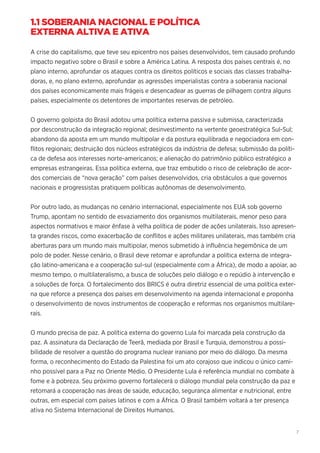 7
1.1 SOBERANIA NACIONAL E POLÍTICA
EXTERNA ALTIVA E ATIVA
A crise do capitalismo, que teve seu epicentro nos países desenvolvidos, tem causado profundo
impacto negativo sobre o Brasil e sobre a América Latina. A resposta dos países centrais é, no
plano interno, aprofundar os ataques contra os direitos políticos e sociais das classes trabalha-
doras, e, no plano externo, aprofundar as agressões imperialistas contra a soberania nacional
dos países economicamente mais frágeis e desencadear as guerras de pilhagem contra alguns
países, especialmente os detentores de importantes reservas de petróleo.
O governo golpista do Brasil adotou uma política externa passiva e submissa, caracterizada
por desconstrução da integração regional; desinvestimento na vertente geoestratégica Sul-Sul;
abandono da aposta em um mundo multipolar e da postura equilibrada e negociadora em con-
flitos regionais; destruição dos núcleos estratégicos da indústria de defesa; submissão da políti-
ca de defesa aos interesses norte-americanos; e alienação do patrimônio público estratégico a
empresas estrangeiras. Essa política externa, que traz embutido o risco de celebração de acor-
dos comerciais de “nova geração” com países desenvolvidos, cria obstáculos a que governos
nacionais e progressistas pratiquem políticas autônomas de desenvolvimento.
Por outro lado, as mudanças no cenário internacional, especialmente nos EUA sob governo
Trump, apontam no sentido de esvaziamento dos organismos multilaterais, menor peso para
aspectos normativos e maior ênfase à velha política de poder de ações unilaterais. Isso apresen-
ta grandes riscos, como exacerbação de conflitos e ações militares unilaterais, mas também cria
aberturas para um mundo mais multipolar, menos submetido à influência hegemônica de um
polo de poder. Nesse cenário, o Brasil deve retomar e aprofundar a política externa de integra-
ção latino-americana e a cooperação sul-sul (especialmente com a África), de modo a apoiar, ao
mesmo tempo, o multilateralismo, a busca de soluções pelo diálogo e o repúdio à intervenção e
a soluções de força. O fortalecimento dos BRICS é outra diretriz essencial de uma política exter-
na que reforce a presença dos países em desenvolvimento na agenda internacional e proponha
o desenvolvimento de novos instrumentos de cooperação e reformas nos organismos multilare-
rais.
O mundo precisa de paz. A política externa do governo Lula foi marcada pela construção da
paz. A assinatura da Declaração de Teerã, mediada por Brasil e Turquia, demonstrou a possi-
bilidade de resolver a questão do programa nuclear iraniano por meio do diálogo. Da mesma
forma, o reconhecimento do Estado da Palestina foi um ato corajoso que indicou o único cami-
nho possível para a Paz no Oriente Médio. O Presidente Lula é referência mundial no combate à
fome e à pobreza. Seu próximo governo fortalecerá o diálogo mundial pela construção da paz e
retomará a cooperação nas áreas de saúde, educação, segurança alimentar e nutricional, entre
outras, em especial com países latinos e com a África. O Brasil também voltará a ter presença
ativa no Sistema Internacional de Direitos Humanos.
 