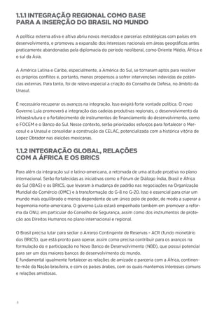 8
1.1.1 INTEGRAÇÃO REGIONAL COMO BASE
PARA A INSERÇÃO DO BRASIL NO MUNDO
A política externa ativa e altiva abriu novos mercados e parcerias estratégicas com países em
desenvolvimento, e promoveu a expansão dos interesses nacionais em áreas geográficas antes
praticamente abandonadas pela diplomacia do período neoliberal, como Oriente Médio, África e
o sul da Ásia.
A América Latina e Caribe, especialmente, a América do Sul, se tornaram aptos para resolver
os próprios conflitos e, portanto, menos propensos a sofrer intervenções indevidas de potên-
cias externas. Para tanto, foi de relevo especial a criação do Conselho de Defesa, no âmbito da
Unasul.
É necessário recuperar os avanços na integração. Isso exigirá forte vontade política. O novo
Governo Lula promoverá a integração das cadeias produtivas regionais, o desenvolvimento da
infraestrutura e o fortalecimento de instrumentos de financiamento do desenvolvimento, como
o FOCEM e o Banco do Sul. Nesse contexto, serão priorizados esforços para fortalecer o Mer-
cosul e a Unasul e consolidar a construção da CELAC, potencializada com a histórica vitória de
Lopez Obrador nas eleições mexicanas.
1.1.2 INTEGRAÇÃO GLOBAL, RELAÇÕES
COM A ÁFRICA E OS BRICS
Para além da integração sul e latino-americana, a retomada de uma atitude proativa no plano
internacional. Serão fortalecidas as iniciativas como o Fórum de Diálogo Índia, Brasil e África
do Sul (IBAS) e os BRICS, que levaram à mudança de padrão nas negociações na Organização
Mundial do Comércio (OMC) e à transformação do G-8 no G-20. Isso é essencial para criar um
mundo mais equilibrado e menos dependente de um único polo de poder, de modo a superar a
hegemonia norte-americana. O governo Lula estará empenhado também em promover a refor-
ma da ONU, em particular do Conselho de Segurança, assim como dos instrumentos de prote-
ção aos Direitos Humanos no plano internacional e regional.
O Brasil precisa lutar para sediar o Arranjo Contingente de Reservas - ACR (fundo monetário
dos BRICS), que está pronto para operar, assim como precisa contribuir para os avanços na
formulação do e participação no Novo Banco de Desenvolvimento (NBD), que possui potencial
para ser um dos maiores bancos de desenvolvimento do mundo.
É fundamental igualmente fortalecer as relações de amizade e parceria com a África, continen-
te-mãe da Nação brasileira, e com os países árabes, com os quais mantemos interesses comuns
e relações amistosas.
 