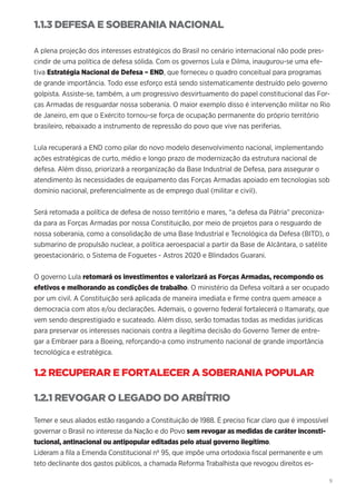 9
1.1.3 DEFESA E SOBERANIA NACIONAL
A plena projeção dos interesses estratégicos do Brasil no cenário internacional não pode pres-
cindir de uma política de defesa sólida. Com os governos Lula e Dilma, inaugurou-se uma efe-
tiva Estratégia Nacional de Defesa – END, que forneceu o quadro conceitual para programas
de grande importância. Todo esse esforço está sendo sistematicamente destruído pelo governo
golpista. Assiste-se, também, a um progressivo desvirtuamento do papel constitucional das For-
ças Armadas de resguardar nossa soberania. O maior exemplo disso é intervenção militar no Rio
de Janeiro, em que o Exército tornou-se força de ocupação permanente do próprio território
brasileiro, rebaixado a instrumento de repressão do povo que vive nas periferias.
Lula recuperará a END como pilar do novo modelo desenvolvimento nacional, implementando
ações estratégicas de curto, médio e longo prazo de modernização da estrutura nacional de
defesa. Além disso, priorizará a reorganização da Base Industrial de Defesa, para assegurar o
atendimento às necessidades de equipamento das Forças Armadas apoiado em tecnologias sob
domínio nacional, preferencialmente as de emprego dual (militar e civil).
Será retomada a política de defesa de nosso território e mares, “a defesa da Pátria” preconiza-
da para as Forças Armadas por nossa Constituição, por meio de projetos para o resguardo de
nossa soberania, como a consolidação de uma Base Industrial e Tecnológica da Defesa (BITD), o
submarino de propulsão nuclear, a política aeroespacial a partir da Base de Alcântara, o satélite
geoestacionário, o Sistema de Foguetes - Astros 2020 e Blindados Guarani.
O governo Lula retomará os investimentos e valorizará as Forças Armadas, recompondo os
efetivos e melhorando as condições de trabalho. O ministério da Defesa voltará a ser ocupado
por um civil. A Constituição será aplicada de maneira imediata e firme contra quem ameace a
democracia com atos e/ou declarações. Ademais, o governo federal fortalecerá o Itamaraty, que
vem sendo desprestigiado e sucateado. Além disso, serão tomadas todas as medidas jurídicas
para preservar os interesses nacionais contra a ilegítima decisão do Governo Temer de entre-
gar a Embraer para a Boeing, reforçando-a como instrumento nacional de grande importância
tecnológica e estratégica.
1.2 RECUPERAR E FORTALECER A SOBERANIA POPULAR
1.2.1 REVOGAR O LEGADO DO ARBÍTRIO
Temer e seus aliados estão rasgando a Constituição de 1988. É preciso ficar claro que é impossível
governar o Brasil no interesse da Nação e do Povo sem revogar as medidas de caráter inconsti-
tucional, antinacional ou antipopular editadas pelo atual governo ilegítimo.
Lideram a fila a Emenda Constitucional nº 95, que impõe uma ortodoxia fiscal permanente e um
teto declinante dos gastos públicos, a chamada Reforma Trabalhista que revogou direitos es-
 