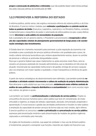11
propor a convocação de plebiscitos e referendos, que não poderão dispor sobre temas protegi-
dos pelas cláusulas pétreas da Constituição de 1988.
1.2.3 PROMOVER A REFORMA DO ESTADO
A reforma política, estrito senso, não esgota a necessária reforma do sistema político e do Esta-
do Brasileiro. É preciso instituir medidas para estimular a participação e o controle social em
todos os poderes da União (Executivo, Legislativo, Judiciário) e no Ministério Público, condição
fundamental para o reequilíbrio de poder e valorização da esfera pública no país, e para efetiva-
mente direcionar a ação pública às necessidades da população.
Sob o paradigma de um governo aberto, o Presidente Lula promoverá a recuperação e ativa-
ção das capacidades estatais de planejamento governamental de longo prazo e de coorde-
nação estratégica dos investimentos.
O Estado deve ter o tamanho necessário para promover a justa regulação da economia e da
sociedade e para a prestação de serviços públicos eficientes e de qualidade para o povo, de
modo a alterar estruturas burocráticas que, embora aparentemente neutras, atuam no sentido
de preservar e reforçar as profundas desigualdades sociais.
Para que o governo federal seja capaz implementar as ações previstas neste Plano, será ne-
cessário um processo acelerado de inovação administrativa, que se desdobra em três eixos de
atuação: reconstrução da capacidade institucional e de gestão; entrega de serviços à popula-
ção e às empresas com maior rapidez e qualidade; e maior transparência e eficiência do gasto
público.
A partir de marcos estratégicos de desenvolvimento bem definidos, Lula também pretende ra-
cionalizar a atividade estatal e incrementar a cultura de avaliação da própria Administração.
Para direcionar a ação estatal aos que mais precisam, estabelecerá como critérios centrais de
análise de suas políticas o impacto distributivo e o socioambiental, bem como recortes regio-
nais, etários, de gênero e raciais.
Lula também vai investir na profissionalização e valorização do serviço público. Propõe-se
uma política de recursos humanos para o setor público que leve em consideração, de modo
articulado e orgânico, as etapas de seleção, capacitação, alocação, remuneração, progressão e
aposentação. É crucial associar a gestão das atividades profissionais e funções no setor público
à ampliação da capacidade de prestar serviços de forma cada vez mais simples, ágil e efetiva.
É preciso qualificar os concursos e conter a privatização e a precarização no serviço público,
expressas pela terceirização irrestrita e pela disseminação de modelos de gestão e agências
capturados e controlados pelo mercado.
Os órgãos de fiscalização e controle, cujo papel de combater o mau uso do dinheiro público
é fundamental, passaram a extrapolar suas funções, impondo aos órgãos do Executivo suas
 