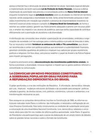 15
acesso à Internet fixa e diminuição do preço da Internet no celular. Será dada especial atenção
à implementação da recém-aprovada Lei de Proteção de Dados Pessoais, inclusive à efetiva
implantação da autoridade nela prevista e à consolidação prática do Marco Civil da Internet
enquanto fundamento legal da jurisdição brasileira sobre as atividades na internet em território
nacional, sendo assegurada a neutralidade da rede. Serão ainda fomentadas pesquisas e reali-
zados investimentos em inovação que ampliem a presença de empreendedores brasileiros na
Internet.É essencial ainda restaurar o projeto da Empresa Brasil de Comunicação, de forma a
retomar seu caráter público, garantir seu financiamento adequado e perene com recursos públi-
cos, e ampliar seu impacto e seu alcance de audiência, para que tenha capacidade de contribuir
efetivamente com a promoção do pluralismo e da diversidade.
A distribuição das concessões deve ampliar a participação de universidades, sindicatos e orga-
nizações da sociedade civil nas outorgas para o sistema público e privado de televisão e rádio.
Faz-se necessário também fortalecer as emissoras de rádio e TVs comunitárias, que devem
ser reconhecidas e contar com políticas públicas que promovam a sustentabilidade financeira,
garantam condições igualitárias de potência e impeçam sua captura por grupos econômicos,
políticos e religiosos. Em face disso, será preciso redefinir o papel da Anatel e da Polícia Federal
para impedir perseguições.
O governo promoverá ainda a desconcentração dos investimentos publicitários estatais, de
forma a promover a diversidade, inclusive regional, e impedir que os gastos públicos reforcem a
concentração na comunicação.
1.4 CONVOCAR UM NOVO PROCESSO CONSTITUINTE:
A SOBERANIA POPULAR EM GRAU MÁXIMO PARA
A REFUNDAÇÃO DEMOCRÁTICA DO BRASIL
O golpe aprofundou a crise das instituições da República. A refundação democrática, liderada
por Lula, implicará mudanças estruturais do Estado e da sociedade para assegurar políticas
voltadas à garantia de direitos sociais, civis, políticos, econômicos, culturais e ambientais, e as
transformações necessárias ao país.
Para assegurar as conquistas democráticas inscritas na Constituição de 1988, as reformas es-
truturais indicadas neste Plano e a reforma das Instituições, é necessária a deflagração de um
novo Processo Constituinte. Para tanto construiremos as condições de sustentação social para
a convocação de uma Assembleia Nacional Constituinte, livre, democrática, soberana e unica-
meral, eleita para este fim nos moldes da reforma política apresentada neste Plano. O governo
do Presidente Lula participará logo após a posse da elaboração de um amplo roteiro de debates
sobre os grandes temas nacionais e sobre o formato da Constituinte.
 