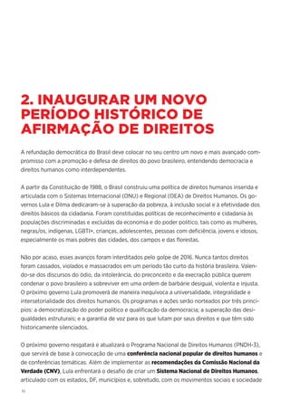 16
2. INAUGURAR UM NOVO
PERÍODO HISTÓRICO DE
AFIRMAÇÃO DE DIREITOS
A refundação democrática do Brasil deve colocar no seu centro um novo e mais avançado com-
promisso com a promoção e defesa de direitos do povo brasileiro, entendendo democracia e
direitos humanos como interdependentes.
A partir da Constituição de 1988, o Brasil construiu uma política de direitos humanos inserida e
articulada com o Sistemas Internacional (ONU) e Regional (OEA) de Direitos Humanos. Os go-
vernos Lula e Dilma dedicaram-se à superação da pobreza, à inclusão social e à efetividade dos
direitos básicos da cidadania. Foram constituídas políticas de reconhecimento e cidadania às
populações discriminadas e excluídas da economia e do poder político, tais como as mulheres,
negras/os, indígenas, LGBTI+, crianças, adolescentes, pessoas com deficiência, jovens e idosos,
especialmente os mais pobres das cidades, dos campos e das florestas.
Não por acaso, esses avanços foram interditados pelo golpe de 2016. Nunca tantos direitos
foram cassados, violados e massacrados em um período tão curto da história brasileira. Valen-
do-se dos discursos do ódio, da intolerância, do preconceito e da execração pública querem
condenar o povo brasileiro a sobreviver em uma ordem de barbárie desigual, violenta e injusta.
O próximo governo Lula promoverá de maneira inequívoca a universalidade, integralidade e
intersetorialidade dos direitos humanos. Os programas e ações serão norteados por três princí-
pios: a democratização do poder político e qualificação da democracia; a superação das desi-
gualdades estruturais; e a garantia de voz para os que lutam por seus direitos e que têm sido
historicamente silenciados.
O próximo governo resgatará e atualizará o Programa Nacional de Direitos Humanos (PNDH-3),
que servirá de base à convocação de uma conferência nacional popular de direitos humanos e
de conferências temáticas. Além de implementar as recomendações da Comissão Nacional da
Verdade (CNV), Lula enfrentará o desafio de criar um Sistema Nacional de Direitos Humanos,
articulado com os estados, DF, municípios e, sobretudo, com os movimentos sociais e sociedade
 
