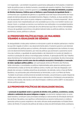 17
civil organizada. Lula também recuperará a governança adequada às formulações e implemen-
tação de políticas para os direitos humanos, esvaziada pelo governo ilegítimo. Para fortalecer e
dar visibilidade à pauta, o próximo governo Lula recriará, com status de ministério, as pastas
de Direitos Humanos, Políticas para as Mulheres e para Promoção da Igualdade Racial, re-
conhecendo que a igualdade de gêneros e a igualdade racial são traços estruturantes de nosso
projeto de democratização da sociedade brasileira. Negros e mulheres, as duas grandes maio-
rias da população, bem como os povos indígenas e quilombolas, a “minoria esquecida”, são os
grupos sociais mais marginalizados por uma sociedade que se criou e se mantém racista e pa-
triarcal. Assim, o combate ao racismo e ao machismo nas instituições e na sociedade brasileira
terá papel estratégico para a construção de uma democracia que não se limite a formalidades.
A busca da igualdade racial-étnica e de gênero balizará todas as políticas públicas, nas áreas
econômicas, sociais, políticas e culturais.
2.1 PROMOVER POLÍTICAS PARA AS MULHERES
VISANDO A IGUALDADE DE GÊNERO
As desigualdades vividas pelas mulheres se estruturam a partir de relações patriarcais e machis-
tas que têm negado à mulher o seu desenvolvimento pleno. O próximo governo Lula retomará
a centralidade das políticas para as mulheres, afirmando o protagonismo das mulheres no novo
ciclo de desenvolvimento brasileiro, por meio de políticas que promovam a autonomia econô-
mica das mulheres, a igualdade de oportunidades e de tratamento no mundo do trabalho e o
incentivo à produção de ciência e tecnologia pelas mulheres. A aprovação da PEC das Trabalha-
doras Domésticas foi fundamental nesse sentido e precisa ser consolidada. Na ótica transversal,
o impacto de gênero servirá como eixo de avaliação necessário à formulação e à execução
de toda e qualquer política pública, com participação direta do Ministério das Mulheres.
Serão retomadas e consolidadas as políticas implementadas pelos governos petistas para o
enfrentamento a todas as formas de violência contra a mulher, por meio da integração e am-
pliação dos serviços e medidas preventivas de proteção e de atenção, como a Casa da Mulher
Brasileira, e as promovidas pelo enfrentamento ao feminicídio, e com a Lei Maria da Penha.
Fundado no princípio constitucional da laicidade do Estado, Lula promoverá a saúde integral da
mulher para o pleno exercício dos direitos sexuais e reprodutivos e fortalecerá uma perspectiva
inclusiva, não-sexista, não-racista e sem discriminação e violência contra LGBTI+ na educação e
demais políticas públicas.
2.2 PROMOVER POLÍTICAS DE IGUALDADE RACIAL
A promoção da igualdade racial e a garantia de direitos civis, políticos, econômicos, sociais,
culturais e ambientais dos povos indígenas e negros, secularmente negligenciados na socie-
dade brasileira, constituem outra prioridade estratégica e estruturante da refundação democrá-
tica do Brasil. Na prática, isso significa o enfrentamento ao racismo institucional e à violência
genocida contra os povos originários e de matriz africana ainda perpetuados no Estado Demo-
crático de Direito. O conjunto de políticas de todas as áreas da administração direta, autárquica,
 
