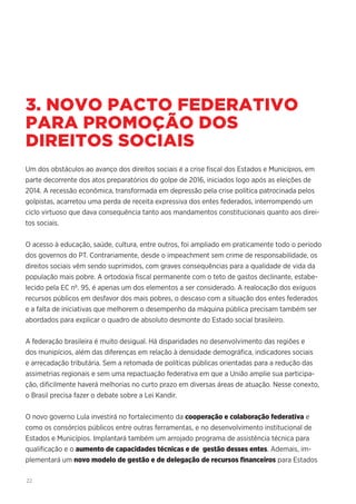 22
3. NOVO PACTO FEDERATIVO
PARA PROMOÇÃO DOS
DIREITOS SOCIAIS
Um dos obstáculos ao avanço dos direitos sociais é a crise fiscal dos Estados e Municípios, em
parte decorrente dos atos preparatórios do golpe de 2016, iniciados logo após as eleições de
2014. A recessão econômica, transformada em depressão pela crise política patrocinada pelos
golpistas, acarretou uma perda de receita expressiva dos entes federados, interrompendo um
ciclo virtuoso que dava consequência tanto aos mandamentos constitucionais quanto aos direi-
tos sociais.
O acesso à educação, saúde, cultura, entre outros, foi ampliado em praticamente todo o período
dos governos do PT. Contrariamente, desde o impeachment sem crime de responsabilidade, os
direitos sociais vêm sendo suprimidos, com graves consequências para a qualidade de vida da
população mais pobre. A ortodoxia fiscal permanente com o teto de gastos declinante, estabe-
lecido pela EC nº. 95, é apenas um dos elementos a ser considerado. A realocação dos exíguos
recursos públicos em desfavor dos mais pobres, o descaso com a situação dos entes federados
e a falta de iniciativas que melhorem o desempenho da máquina pública precisam também ser
abordados para explicar o quadro de absoluto desmonte do Estado social brasileiro.
A federação brasileira é muito desigual. Há disparidades no desenvolvimento das regiões e
dos munipícios, além das diferenças em relação à densidade demográfica, indicadores sociais
e arrecadação tributária. Sem a retomada de políticas públicas orientadas para a redução das
assimetrias regionais e sem uma repactuação federativa em que a União amplie sua participa-
ção, dificilmente haverá melhorias no curto prazo em diversas áreas de atuação. Nesse conexto,
o Brasil precisa fazer o debate sobre a Lei Kandir.
O novo governo Lula investirá no fortalecimento da cooperação e colaboração federativa e
como os consórcios públicos entre outras ferramentas, e no desenvolvimento institucional de
Estados e Municípios. Implantará também um arrojado programa de assistência técnica para
qualificação e o aumento de capacidades técnicas e de gestão desses entes. Ademais, im-
plementará um novo modelo de gestão e de delegação de recursos financeiros para Estados
 