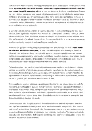 29
ca Nacional de Atenção Básica (PNAB) para consolidar esses pressupostos constitucionais. Para
isso a organização de uma atenção básica resolutiva e organizadora do cuidado à saúde é o
eixo central da política assistencial que se quer implementar. A exitosa experiência do Progra-
ma Mais Médicos representa uma ousada iniciativa para garantir a atenção básica a dezenas de
milhões de brasileiros. Esse programa deve nortear novas ações de ordenação da formação e
especialização dos profissionais de saúde, considerado o interesse social e a organização e fun-
cionamento do SUS, bem como a construção de carreiras abrangentes e flexíveis para atender
as necessidades de toda população.
O governo Lula retomará e ampliará programas de amplo reconhecimento popular e de espe-
cialistas, como o já citado Programa Mais Médicos e a Estratégia de Saúde da Família, o SAMU,
o Farmácia Popular, Brasil Sorridente, a Rede de Atenção Psicossocial (com os CAPS III e Resi-
dências Terapêuticas) e a Rede de Atenção às Pessoas com Deficiência, entre outros, que estão
sendo prejudicados e descontinuados pelo governo golpista.
Além disso, o governo federal, em parceria com Estados e municípios, vai criar a Rede de Es-
pecialidades Multiprofissional (REM). A REM contará com polos em cada região de saúde,
integrada com a atenção básica, para garantir acesso a cuidados especializados por equipes
multiprofissionais para superar a demanda reprimida de consultas, exames e cirurgias de média
complexidade. Os polos serão organizado de forma regional, com unidades de saúde fixas e
unidades móveis e apoio aos pacientes em tratamento fora de domicílio.
Cada polo contará com médicos especialistas (tais como ortopedistas, cardiologistas, gineco-
logistas, oncologista, oftalmologista, endocrinologista) e profissionais das mais diversas áreas
(fisioterapia, fonoaudiologia, nutrição, psicologia, entre outras). Incluirá também hospitais-dia
e poderá realizar diversos procedimentos, como cirurgias ambulatoriais especializadas, exames
ultrassonográficos, procedimentos traumato-ortopédicos.
A integração dos serviços básicos e especializados já existentes e a criação de novos onde for
necessário, a qualificação do cuidado multiprofissional e a ampliação da resolutividade serão
prioridades. Investiremos, ainda, na implantação de dispositivos de compartilhamento do cui-
dado, expansão do matriciamento, teleconsulta, apoio vivo nos territórios, entre outros, como
agenda prioritária na construção de linhas de cuidado que ajudem a vencer a fragmentação e
descontinuidade do cuidado em saúde.
Entendemos que uma atuação federal na média complexidade é tarefa importante e factível
para o próximo período, visando garantir apoio técnico, financeiro e regulatório. Será implan-
tado um eficiente sistema de regulação das filas para gerenciar o acesso à consultas, exames e
procedimentos especializados, em cogestão com estados e municípios. Vamos garantir, ainda
a estruturação de um sistema de transporte sanitário para a locomoção adequada e segura dos
pacientes aos serviços especializados.
 