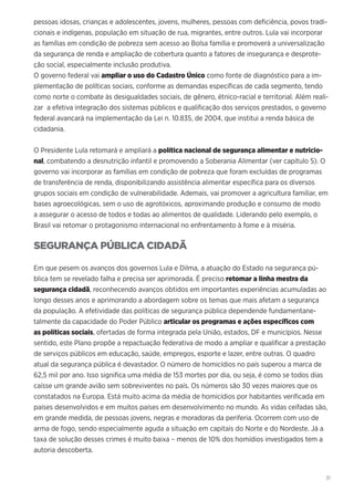 31
pessoas idosas, crianças e adolescentes, jovens, mulheres, pessoas com deficiência, povos tradi-
cionais e indígenas, população em situação de rua, migrantes, entre outros. Lula vai incorporar
as famílias em condição de pobreza sem acesso ao Bolsa família e promoverá a universalização
da segurança de renda e ampliação de cobertura quanto a fatores de insegurança e desprote-
ção social, especialmente inclusão produtiva.
O governo federal vai ampliar o uso do Cadastro Único como fonte de diagnóstico para a im-
plementação de políticas sociais, conforme as demandas específicas de cada segmento, tendo
como norte o combate às desigualdades sociais, de gênero, étnico-racial e territorial. Além reali-
zar a efetiva integração dos sistemas públicos e qualificação dos serviços prestados, o governo
federal avancará na implementação da Lei n. 10.835, de 2004, que institui a renda básica de
cidadania.
O Presidente Lula retomará e ampliará a política nacional de segurança alimentar e nutricio-
nal, combatendo a desnutrição infantil e promovendo a Soberania Alimentar (ver capítulo 5). O
governo vai incorporar as famílias em condição de pobreza que foram excluídas de programas
de transferência de renda, disponibilizando assistência alimentar específica para os diversos
grupos sociais em condição de vulnerabilidade. Ademais, vai promover a agricultura familiar, em
bases agroecológicas, sem o uso de agrotóxicos, aproximando produção e consumo de modo
a assegurar o acesso de todos e todas ao alimentos de qualidade. Liderando pelo exemplo, o
Brasil vai retomar o protagonismo internacional no enfrentamento à fome e à miséria.
SEGURANÇA PÚBLICA CIDADÃ
Em que pesem os avanços dos governos Lula e Dilma, a atuação do Estado na segurança pú-
blica tem se revelado falha e precisa ser aprimorada. É preciso retomar a linha mestra da
segurança cidadã, reconhecendo avanços obtidos em importantes experiências acumuladas ao
longo desses anos e aprimorando a abordagem sobre os temas que mais afetam a segurança
da população. A efetividade das políticas de segurança pública dependende fundamentane-
talmente da capacidade do Poder Público articular os programas e ações específicos com
as políticas sociais, ofertadas de forma integrada pela União, estados, DF e municípios. Nesse
sentido, este Plano propõe a repactuação federativa de modo a ampliar e qualificar a prestação
de serviços públicos em educação, saúde, empregos, esporte e lazer, entre outras. O quadro
atual da segurança pública é devastador. O número de homicídios no país superou a marca de
62,5 mil por ano. Isso significa uma média de 153 mortes por dia, ou seja, é como se todos dias
caísse um grande avião sem sobreviventes no país. Os números são 30 vezes maiores que os
constatados na Europa. Está muito acima da média de homicídios por habitantes verificada em
países desenvolvidos e em muitos países em desenvolvimento no mundo. As vidas ceifadas são,
em grande medida, de pessoas jovens, negras e moradoras da periferia. Ocorrem com uso de
arma de fogo, sendo especialmente aguda a situação em capitais do Norte e do Nordeste. Já a
taxa de solução desses crimes é muito baixa – menos de 10% dos homídios investigados tem a
autoria descoberta.
 