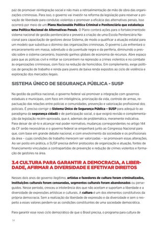34
paz de promover reintegração social e não mais a retroalimentação de mão de obra das organi-
zações criminosas. Para isso, o governo vai investir na reforma da legislação para reservar a pri-
vação de liberdade para condutas violentas e promover a eficácia das alternativas penais. Isso
ocorrerá por meio de um Plano Nacionalde Política Criminal e Penitenciária que estabeleça
uma Política Nacional de Alternativas Penais. O Plano conterá ações para o fortalecimentodo
sistema nacional de gestão penitenciária e preverá a criação de uma Escola Penitenciária Na-
cional para capacitação de gestores desse Sistema, de modo a qualificar a atuação estatal para
um modelo que substitua o domínio das organizações criminosas. O governo Lula enfrentará o
encarceramento em massa, sobretudo o da juventude negra e da periferia, diminuindo a pres-
são sobre o sistema carcerário, trazendo ganhos globais de economia de recursos. Abre espaço
para que as polícias civil e militar se concentrem na repressão a crimes violentos e no combate
às organizações criminosas, com foco na redução de homicídios. Em complemento, exige políti-
cas de geração de trabalho e renda para jovens de baixa renda expostos ao ciclo de violência e
exploração dos mercados ilegais.
SISTEMA ÚNICO DE SEGURANÇA PÚBLICA - SUSP
Na gestão da política nacional, o governo federal vai promover a integração com governos
estaduais e municipais, com foco em inteligência, priorização da vida, controle de armas, re-
pactuação das relações entre polícias e comunidades, prevenção e valorização profissional dos
policiais. É preciso corrigir o Sistema Único de Segurança Pública – SUSP para adequá-lo ao
paradigma da segurança cidadã e de participação social, o que exigirá revisão e complementa-
ção da legislação recém-aprovada, que é, ademais de problemática, meramente indicativa.
Para deixar de sê-lo e alcançar real poder normativo, mudanças correspondentes no artigo 144
da CF serão necessárias e o governo federal se empenhará junto ao Congresso Nacional para
que, com base em grande debate nacional, e com envolvimento da sociedade e os profissionais
da área – cujas condições de trabalho merecem ser valorizadas – se promovam essas alterações.
Ao ser posto em prática, o SUSP precisa definir protocolos de organização e atuação, fontes de
financiamento vinculadas a contrapartidas de prevenção e redução de crimes violentos e forma-
ção de gestores na área.
3.4 CULTURA PARA GARANTIR A DEMOCRACIA, A LIBER-
DADE, AFIRMAR A DIVERSIDADE E EFETIVAR DIREITOS
Nesses dois anos de governo ilegítimo, artistas e fazedores de cultura foram criminalizados,
instituições culturais foram censuradas, segmentos culturais foram abandonados ou perse-
guidos. Nesse período, cresceu a intolerância dos que não aceitam e suportam a liberdade e a
diversidade de expressões artísticas e culturais. A cultura é um dos elementos constitutivos da
própria democracia. Sem a realização da liberdade de expressão e da diversidade e sem o res-
peito a esses valores perdem-se as condições constituintes de uma sociedade democrática.
Para garantir esse novo ciclo democrático de que o Brasil precisa, o programa para cultura de
 