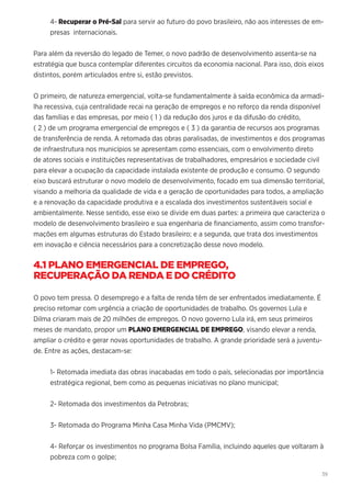 39
4- Recuperar o Pré-Sal para servir ao futuro do povo brasileiro, não aos interesses de em-
presas internacionais.
Para além da reversão do legado de Temer, o novo padrão de desenvolvimento assenta-se na
estratégia que busca contemplar diferentes circuitos da economia nacional. Para isso, dois eixos
distintos, porém articulados entre si, estão previstos.
O primeiro, de natureza emergencial, volta-se fundamentalmente à saída econômica da armadi-
lha recessiva, cuja centralidade recai na geração de empregos e no reforço da renda disponível
das famílias e das empresas, por meio ( 1 ) da redução dos juros e da difusão do crédito,
( 2 ) de um programa emergencial de empregos e ( 3 ) da garantia de recursos aos programas
de transferência de renda. A retomada das obras paralisadas, de investimentos e dos programas
de infraestrutura nos municípios se apresentam como essenciais, com o envolvimento direto
de atores sociais e instituições representativas de trabalhadores, empresários e sociedade civil
para elevar a ocupação da capacidade instalada existente de produção e consumo. O segundo
eixo buscará estruturar o novo modelo de desenvolvimento, focado em sua dimensão territorial,
visando a melhoria da qualidade de vida e a geração de oportunidades para todos, a ampliação
e a renovação da capacidade produtiva e a escalada dos investimentos sustentáveis social e
ambientalmente. Nesse sentido, esse eixo se divide em duas partes: a primeira que caracteriza o
modelo de desenvolvimento brasileiro e sua engenharia de financiamento, assim como transfor-
mações em algumas estruturas do Estado brasileiro; e a segunda, que trata dos investimentos
em inovação e ciência necessários para a concretização desse novo modelo.
4.1 PLANO EMERGENCIAL DE EMPREGO,
RECUPERAÇÃO DA RENDA E DO CRÉDITO
O povo tem pressa. O desemprego e a falta de renda têm de ser enfrentados imediatamente. É
preciso retomar com urgência a criação de oportunidades de trabalho. Os governos Lula e
Dilma criaram mais de 20 milhões de empregos. O novo governo Lula irá, em seus primeiros
meses de mandato, propor um PLANO EMERGENCIAL DE EMPREGO, visando elevar a renda,
ampliar o crédito e gerar novas oportunidades de trabalho. A grande prioridade será a juventu-
de. Entre as ações, destacam-se:
1- Retomada imediata das obras inacabadas em todo o país, selecionadas por importância
estratégica regional, bem como as pequenas iniciativas no plano municipal;
2- Retomada dos investimentos da Petrobras;
3- Retomada do Programa Minha Casa Minha Vida (PMCMV);
4- Reforçar os investimentos no programa Bolsa Família, incluindo aqueles que voltaram à
pobreza com o golpe;
 
