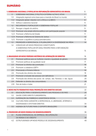4
SUMÁRIO
1. SOBERANIA NACIONAL E POPULAR NA REFUNDAÇÃO DEMOCRÁTICA DO BRASIL	6
1.1	 SOBERANIA NACIONAL E POLÍTICA EXTERNA ALTIVA E ATIVA	 7
1.1.1	 Integração regional como base para a inserção do Brasil no mundo	 8
1.1.2	 Integração global, relações com a África e os BRICS	 8
1.1.3	 Defesa e soberania nacional	 9
1.2	 RECUPERAR E FORTALECER A SOBERANIA POPULAR	 9
1.2.1	 Revogar o legado do arbítrio	 9
1.2.2	 Promover uma ampla reforma política com participação popular	 10
1.2.3	 Promover a Reforma do Estado	 11
1.2.4	 Promover a Reforma do Sistema de Justiça	 12
1.2.5	 Promover o equilíbrio e justiça previdenciária	 13
1.3	 PROMOVER A DEMOCRACIA, O PLURALISMO E A DIVERSIDADE NA MÍDIA	 14
1.4	 CONVOCAR UM NOVO PROCESSO CONSTITUINTE:
	 A SOBERANIA POPULAR EM GRAU MÁXIMO PARA A REFUNDAÇÃO
	 DEMOCRÁTICA DO BRASIL	15
2. INAUGURAR UM NOVO PERÍODO HISTÓRICO DE AFIRMAÇÃO DE DIREITOS	16
2.1	 Promover políticas para as mulheres visando a igualdade de gênero	 17
2.2	 Promover políticas de igualdade racial	 17
2.3	 Promover os direitos das juventudes	 18
2.4	 Promover a cidadania LGBTI+	 19
2.5	 Priorizando a Primeira Infância	 19
2.6	 Promoção dos direitos dos idosos	 19
2.7	 Promover a inclusão das pessoas com deficiência	 20
2.8	 Promoção dos direitos dos povos do campo, das florestas e das águas	 20
2.9	 Defender os direitos dos consumidores	 20
2.10	 País de todos e todas	 21
3. NOVO PACTO FEDERATIVO PARA PROMOÇÃO DOS DIREITOS SOCIAIS	22
3.1	 EDUCAÇÃO PARA O DESENVOLVIMENTO DAS PESSOAS E DO PAÍS	 23
3.2	 SAÚDE COMO DIREITO FUNDAMENTAL	 27
3.3	 SUPERAÇÃO DA POBREZA E ASSISTENCIA SOCIAL	 30
3.4	 CULTURA PARA GARANTIR A DEMOCRACIA, A LIBERDADE, AFIRMAR A
	 DIVERSIDADE E EFETIVAR DIREITOS 	 34
3.5	 AGENDA DE FUTURO PARA O ESPORTE BRASILEIRO 	 36
4. PROMOVER UM NOVO MODELO DE DESENVOLVIMENTO	38
4.1	 PLANO EMERGENCIAL DE EMPREGO, RECUPERAÇÃO
	 DA RENDA E DO CRÉDITO	 39
4.2	 ESTRUTURANDO UM NOVO MODELO DE DESENVOLVIMENTO	 40
 