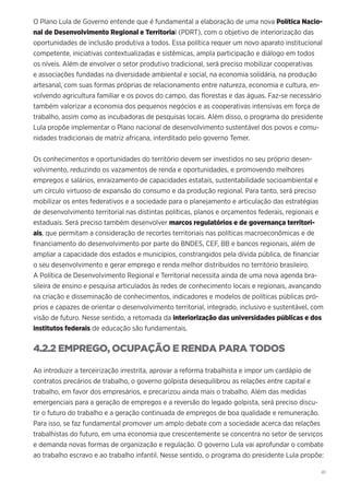 41
O Plano Lula de Governo entende que é fundamental a elaboração de uma nova Política Nacio-
nal de Desenvolvimento Regional e Territorial (PDRT), com o objetivo de interiorização das
oportunidades de inclusão produtiva a todos. Essa política requer um novo aparato institucional
competente, iniciativas contextualizadas e sistêmicas, ampla participação e diálogo em todos
os níveis. Além de envolver o setor produtivo tradicional, será preciso mobilizar cooperativas
e associações fundadas na diversidade ambiental e social, na economia solidária, na produção
artesanal, com suas formas próprias de relacionamento entre natureza, economia e cultura, en-
volvendo agricultura familiar e os povos do campo, das florestas e das águas. Faz-se necessário
também valorizar a economia dos pequenos negócios e as cooperativas intensivas em força de
trabalho, assim como as incubadoras de pesquisas locais. Além disso, o programa do presidente
Lula propõe implementar o Plano nacional de desenvolvimento sustentável dos povos e comu-
nidades tradicionais de matriz africana, interditado pelo governo Temer.
Os conhecimentos e oportunidades do território devem ser investidos no seu próprio desen-
volvimento, reduzindo os vazamentos de renda e oportunidades, e promovendo melhores
empregos e salários, enraizamento de capacidades estatais, sustentabilidade socioambiental e
um círculo virtuoso de expansão do consumo e da produção regional. Para tanto, será preciso
mobilizar os entes federativos e a sociedade para o planejamento e articulação das estratégias
de desenvolvimento territorial nas distintas políticas, planos e orçamentos federais, regionais e
estaduais. Será preciso também desenvolver marcos regulatórios e de governança territori-
ais, que permitam a consideração de recortes territoriais nas políticas macroeconômicas e de
financiamento do desenvolvimento por parte do BNDES, CEF, BB e bancos regionais, além de
ampliar a capacidade dos estados e municípios, constrangidos pela dívida pública, de financiar
o seu desenvolvimento e gerar emprego e renda melhor distribuídos no território brasileiro.
A Política de Desenvolvimento Regional e Territorial necessita ainda de uma nova agenda bra-
sileira de ensino e pesquisa articulados às redes de conhecimento locais e regionais, avançando
na criação e disseminação de conhecimentos, indicadores e modelos de políticas públicas pró-
prios e capazes de orientar o desenvolvimento territorial, integrado, inclusivo e sustentável, com
visão de futuro. Nesse sentido, a retomada da interiorização das universidades públicas e dos
institutos federais de educação são fundamentais.
4.2.2 EMPREGO, OCUPAÇÃO E RENDA PARA TODOS
Ao introduzir a terceirização irrestrita, aprovar a reforma trabalhista e impor um cardápio de
contratos precários de trabalho, o governo golpista desequilibrou as relações entre capital e
trabalho, em favor dos empresários, e precarizou ainda mais o trabalho. Além das medidas
emergenciais para a geração de empregos e a reversão do legado golpista, será preciso discu-
tir o futuro do trabalho e a geração continuada de empregos de boa qualidade e remuneração.
Para isso, se faz fundamental promover um amplo debate com a sociedade acerca das relações
trabalhistas do futuro, em uma economia que crescentemente se concentra no setor de serviços
e demanda novas formas de organização e regulação. O governo Lula vai aprofundar o combate
ao trabalho escravo e ao trabalho infantil. Nesse sentido, o programa do presidente Lula propõe:
 