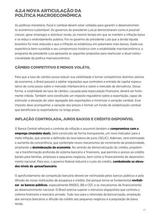 43
4.2.4 NOVA ARTICULAÇÃO DA
POLÍTICA MACROECONÔMICA
As políticas monetária, fiscal e cambial devem estar voltadas para garantir o desenvolvimen-
to econômico sustentável. Os governos do presidente Lula já demonstraram como é possível
crescer, gerar empregos e distribuir renda, ao mesmo tempo em que se mantém a inflação baixa
e se reduz o endividamento público. Foi no governo do presidente Lula que a dívida líquida
brasileira foi mais reduzida e que a inflação se estabilizou em patamares mais baixos. Dada sua
experiência bem-sucedida e seu compromisso histórico com a estabilidade macroeconômica, o
programa do presidente Lula apresenta as seguintes propostas para rearticular a atual institu-
cionalidade da política macroeconômica:
CÂMBIO COMPETITIVO E MENOS VOLÁTIL
Para que a taxa de câmbio possa reduzir sua volatilidade e tornar competitivos distintos setores
da economia, o Brasil passará a adotar regulações que controlem a entrada de capital especu-
lativo de curto prazo sobre o mercado interbancário e sobre o mercado de derivativos. Dessa
forma, a volatilidade da taxa de câmbio, causada pela especulação financeira, deverá ser forte-
mente inibida. Também será constituído um imposto regulatório sobre a exportação, capaz de
estimular a elevação do valor agregado das exportações e minimizar a variação cambial. Esse
imposto deve acompanhar a variação dos preços e formar um fundo de estabilização cambial
que beneficiará os exportadores no longo prazo.
INFLAÇÃO CONTROLADA, JUROS BAIXOS E CRÉDITO DISPONÍVEL
O Banco Central reforçará o controle da inflação e assumirá também o compromisso com o
emprego (mandato dual). Será construído de forma transparente, um novo indicador para a
meta inflação, que oriente a definição da taxa básica de juros (SELIC). Ademais, será estimulado
o aumento da concorrência, que contemple novos mecanismos de incremento da produtividade,
ampliando a desindexação da economia. No sentido da democratização do crédito, propõem-
-se a transformação profunda do sistema bancário e financeiro, que permita o acesso ao crédito
barato para famílias, empresas e pequenos negócios, bem como o financiamento do desenvolvi-
mento nacional. Para isso, o governo federal reduzirá o custo do crédito, combatendo os eleva-
dos níveis de spread bancário.
O aprofundamento da competição bancária deverá ser estimulada pelos bancos públicos e pela
difusão de novas instituições de poupança e crédito. Daí porque torna-se fundamental revitali-
zar os bancos públicos, especialmente BNDES, BB e CEF, e os mecanismos de financiamento
ao desenvolvimento nacional. O Brasil precisa superar a estrutura oligopolista que controla o
sistema financeiro e bancário privado. Tudo isso para a retomada da bancarização, ampliação
dos serviços bancários e difusão do crédito aos pequenos negócios e à população de baixa
renda.
 