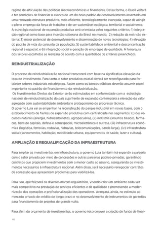 46
regime de articulação das políticas macroeconômicas e financeiras. Dessa forma, o Brasil voltará
a ter condições de financiar o avanço de um do novo padrão de desenvolvimento assentado em
uma renovada estrutura produtiva, mais eficiente, tecnologicamente avançada, capaz de atingir
o pleno emprego da força de trabalho e de ser sustentável ecológica, territorial e socialmente.
A estratégia nacional de expansão produtiva será orientada pelos seguintes critérios: 1) integra-
ção regional como base para inserção soberana do Brasil no mundo; 2) redução da restrição ex-
terna; 3) maior potencial de desenvolvimento e disseminação de novas tecnologias; 4) elevação
do padrão de vida do conjunto da população; 5) sustentabilidade ambiental e desconcentração
regional e espacial; e 6) integração social e geração de empregos de qualidade. A hierarquia
dos setores escolhidos se realizará de acordo com a quantidade de critérios preenchidos.
REINDUSTRIALIZAÇÃO
O processo de reindustrialização nacional transcorerá com base na significativa elevação da
taxa de investimento. Para tanto, o setor produtivo estatal deverá ser reconfigurado para for-
talecer setores industriais estratégicos. Assim como os bancos públicos deverão assumir papel
importante no padrão de financiamento da reindustrialização.
Os Investimentos Diretos do Exterior serão estimulados em conformidade com a estratégia
nacional de reindustrialização do país cuja frente de expansão contemplará a elevação do valor
agregado com sustentabilidade ambiental e protagonismo do progresso técnico.
O governo Lula vai se empenhar na reconstrução do parque industrial em novas bases, com o
estabelecimento de frentes de expansão produtiva com centralidade nos segmentos: (i) dos re-
cursos naturais (energia, hidrocarbonetos, agropecuária), (ii) indústria (insumos básicos, fárma-
cos, bens de capitais, defesa e aeroespacial, microeletrônica e outras), (iii) infraestrutura econô-
mica (logística, ferrovias, rodovias, hidrovias, telecomunicações, banda larga), (iv) infraestrutura
social (saneamentos, habitação, mobilidade urbana, equipamentos de saúde, lazer e cultura).
AMPLIAÇÃO E REQUALIFICAÇÃO DA INFRAESTRUTURA
Para ampliar os investimentos em infraestrutura, o governo Lula também irá expandir a parceria
com o setor privado por meio de concessões e outras parcerias público-privadas, garantindo
contratos que propiciem investimentos com o menor custo ao usuário, assegurando os investi-
mentos necessários à infraestrutura nacional. Além disso, será necessário renegociar contratos
de concessão que apresentem problemas para viabilizá-los.
Para isso, aperfeiçoará os diversos marcos regulatórios, visando criar um ambiente cada vez
mais competitivo na prestação de serviços eficientes e de qualidade e promovendo a moder-
nização das operações e profissionalização dos operadores. Avançará, ainda, no estimulo ao
mercado privado de crédito de longo prazo e no desenvolvimento de instrumentos de garantias
para financiamento de projetos de grande vulto.
Para além do orçamento de investimentos, o governo irá promover a criação de fundo de finan-
 