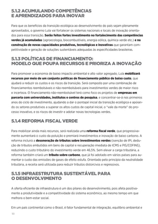 50
5.1.2 ACUMULANDO COMPETÊNCIAS
E APRENDIZADOS PARA INOVAR
Para que os benefícios da transição ecológica ao desenvolvimento do país sejam plenamente
aproveitados, o governo Lula vai fortalecer os sistemas nacionais e locais de inovação orienta-
dos para essa transição. Serão feitos fortes investimento no fortalecimento das competências
verdes já acumuladas (agroecologia, biocombustíveis, energia eólica, química verde etc.) e na
construção de novas capacidades produtivas, tecnológicas e inovativas que garantam com-
petitividade e geração de soluções sustentáveis adequadas às especificidades brasileiras.
5.1.3 POLÍTICAS DE FINANCIAMENTO:
MODELO QUE POUPA RECURSOS E PRIORIZA A INOVAÇÃO
Para promover a economia de baixo impacto ambiental e alto valor agregado, Lula mobilizará
recursos por meio de um conjunto políticas de financiamento público de baixo custo, que
ajudará a reduzir os custos e os riscos da transição. Será composto por uma combinação de
financiamentos reembolsáveis e não-reembolsáveis para investimentos verdes de maior risco
e incerteza. O financiamento não-reembolsável terá como foco os projetos de empresas em
parceria com universidades, institutos e centros de pesquisa, e concentrar-se-á nos primeiros
anos do ciclo de investimento, ajudando a dar o pontapé inicial da transição ecológica e apoian-
do os setores produtivos a superar os altos custos de capital inicial, o “vale da morte” do pro-
cesso inovativo, e os riscos de investir e adotar novas tecnologias verdes.
5.1.4 REFORMA FISCAL VERDE
Para mobilizar ainda mais recursos, será realizada uma reforma fiscal verde, que progressiva-
mente aumentará o custo da poluição e premiará investimentos e inovação de baixo carbono. A
reforma incluirá a desoneração de tributos sobre investimentos verdes (isenção de IPI, dedu-
ção de tributos embutidos em bens de capital e recuperação imediata de ICMS e PIS/COFINS),
reduzindo o custo tributário do investimento verde em 46,5%. Sem elevar a carga tributária, a
reforma também criará um tributo sobre carbono, que já foi adotado em vários países para au-
mentar o custo das emissões de gases de efeito estufa. Orientado pelo princípio da neutralidade
tributária, a receita será utilizada para reduzir tributos distorcivos e regressivos.
5.1.5 INFRAESTRUTURA SUSTENTÁVEL PARA
O DESENVOLVIMENTO
A oferta eficiente de infraestrutura é um dos pilares do desenvolvimento, pois afeta positiva-
mente a produtividade e a competitividade do sistema econômico, ao mesmo tempo em que
melhora o bem-estar social.
Em um país continental como o Brasil, é fator fundamental de integração, equilíbrio ambiental e
 
