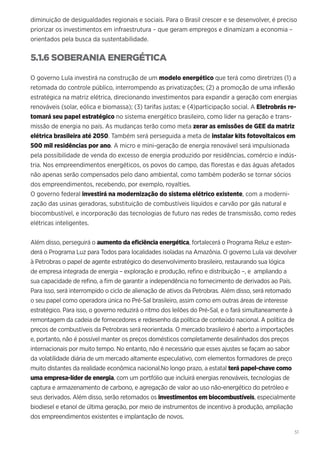 51
diminuição de desigualdades regionais e sociais. Para o Brasil crescer e se desenvolver, é preciso
priorizar os investimentos em infraestrutura – que geram empregos e dinamizam a economia –
orientados pela busca da sustentabilidade.
5.1.6 SOBERANIA ENERGÉTICA
O governo Lula investirá na construção de um modelo energético que terá como diretrizes (1) a
retomada do controle público, interrompendo as privatizações; (2) a promoção de uma inflexão
estratégica na matriz elétrica, direcionando investimentos para expandir a geração com energias
renováveis (solar, eólica e biomassa); (3) tarifas justas; e (4)participação social. A Eletrobrás re-
tomará seu papel estratégico no sistema energético brasileiro, como líder na geração e trans-
missão de energia no país. As mudanças terão como meta zerar as emissões de GEE da matriz
elétrica brasileira até 2050. Também será perseguida a meta de instalar kits fotovoltaicos em
500 mil residências por ano. A micro e mini-geração de energia renovável será impulsionada
pela possibilidade de venda do excesso de energia produzido por residências, comércio e indús-
tria. Nos empreendimentos energéticos, os povos do campo, das florestas e das águas afetados
não apenas serão compensados pelo dano ambiental, como também poderão se tornar sócios
dos empreendimentos, recebendo, por exemplo, royalties.
O governo federal investirá na modernização do sistema elétrico existente, com a moderni-
zação das usinas geradoras, substituição de combustíveis líquidos e carvão por gás natural e
biocombustível, e incorporação das tecnologias de futuro nas redes de transmissão, como redes
elétricas inteligentes.
Além disso, perseguirá o aumento da eficiência energética, fortalecerá o Programa Reluz e esten-
derá o Programa Luz para Todos para localidades isoladas na Amazônia. O governo Lula vai devolver
à Petrobras o papel de agente estratégico do desenvolvimento brasileiro, restaurando sua lógica
de empresa integrada de energia – exploração e produção, refino e distribuição –, e ampliando a
sua capacidade de refino, a fim de garantir a independência no fornecimento de derivados ao País.
Para isso, será interrompido o ciclo de alienação de ativos da Petrobras. Além disso, será retomado
o seu papel como operadora única no Pré-Sal brasileiro, assim como em outras áreas de interesse
estratégico. Para isso, o governo reduzirá o ritmo dos leilões do Pré-Sal, e o fará simultaneamente à
remontagem da cadeia de fornecedores e redesenho da política de conteúdo nacional. A política de
preços de combustíveis da Petrobras será reorientada. O mercado brasileiro é aberto a importações
e, portanto, não é possível manter os preços domésticos completamente desalinhados dos preços
internacionais por muito tempo. No entanto, não é necessário que esses ajustes se façam ao sabor
da volatilidade diária de um mercado altamente especulativo, com elementos formadores de preço
muito distantes da realidade econômica nacional.No longo prazo, a estatal terá papel-chave como
uma empresa-líder de energia, com um portfólio que incluirá energias renováveis, tecnologias de
captura e armazenamento de carbono, e agregação de valor ao uso não-energético do petróleo e
seus derivados. Além disso, serão retomados os investimentos em biocombustíveis, especialmente
biodiesel e etanol de última geração, por meio de instrumentos de incentivo à produção, ampliação
dos empreendimentos existentes e implantação de novos.
 