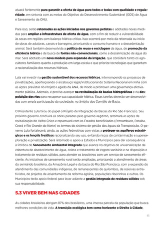 53
atuará fortemente para garantir a oferta de água para todos e todas com qualidade e regula-
ridade, em sintonia com as metas do Objetivo do Desenvolvimento Sustentável (ODS) de Água
e Saneamento da ONU.
Para isso, serão retomadas as ações iniciadas nos governos petistas e adotadas novas medi-
das para ampliar a infraestrutura de oferta de água, com o fim de reduzir a vulnerabilidade
às secas em regiões com balanço hídrico crítico. Isso ocorrerá por meio da retomada ou início
de obras de adutoras, canais e barragens, priorizando o consumo humano e a dessedentação
animal. Será também desenvolvida a política de reuso e reciclagem da água, de promoção da
eficiência hídrica e de busca de fontes não-convencionais, como a dessalinização de água do
mar. Será adotado um novo modelo para expansão da irrigação, que considere tanto os agri-
cultores familiares quanto a produção em larga escala e que priorize tecnologias que garantam
a racionalização dos recursos hídricos.
Lula vai investir na gestão sustentável dos recursos hídricos, interrompendo os processos de
privatizações, aperfeiçoando o arcabouço legal/institucional do Sistema Nacional em linha com
as ações previstas no Projeto Legado da ANA, de modo a promover uma governança efetiva-
mente pública. Ademais, é preciso avançar na revitalização de bacias hidrográficas e na des-
poluição dos rios para recuperar sua capacidade hídrica. Essas tarefas deverão ser desenvolvi-
das com ampla participação da sociedade, no âmbito dos Comitês de Bacia.
O Presidente Lula tirou do papel o Projeto de Integração de Bacias do Rio São Francisco. Seu
próximo governo concluirá as obras paradas pelo governo ilegítimo, retomará as ações de
revitalização do Velho Chico e repactuará com os Estados beneficiados (Pernambuco, Paraíba,
Ceará e Rio Grande do Norte) os termos do sistema de gestão das águas da Transposição. O go-
verno Lula fortalecerá, ainda, as ações federativas com vistas a proteger os aquíferos estraté-
gicos e os lençóis freáticos racionalizando seu uso, evitando riscos de contaminação e superex-
ploração e privatização. Será retomado o apoio a Estados e Municípios para dar consequência
à Política de Saneamento Ambiental Integrado que avance no objetivo de universalização da
cobertura de abastecimento de água, coleta e tratamento de esgoto sanitário e na disposição e
tratamento de resíduos sólidos, para atender os brasileiros com um serviço de saneamento efi-
ciente. As iniciativas de saneamento rural serão ampliadas, priorizando o atendimento de áreas
do semiárido brasileiro, da Amazônia Legal e da bacia do Rio São Francisco, com a expansão do
atendimento das comunidades indígenas, de remanescentes de quilombos, de reservas extra-
tivistas, de projetos de assentamento da reforma agrária, populações ribeirinhas e outras. Os
Municípios terão apoio federal para levar adiante a gestão integrada de resíduos sólidos sob
sua responsabilidade.
5.3 VIVER BEM NAS CIDADES
As cidades brasileiras abrigam 87% dos brasileiros, uma imensa parcela da população que busca
melhores condições de vida. A transição ecológica tem como horizonte o Direito à Cidade,
 