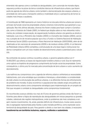 54
entendido não apenas como o combate às desigualdades, com a provisão de moradia digna,
segurança jurídica na posse da terra e condições básicas de infraestrutura urbana, que fazem
parte da agenda da reforma urbana, como também a democratização dos espaços urbanos, a
prioridade do viário para o transporte coletivo e mobilidade ativa e a perspectiva de tornar as
cidades mais limpas e saudáveis.
A Constituição de 1988 representa um marco histórico na luta pela reforma urbana por prever o
princípio da função social da propriedade urbana e diversos instrumentos que garantam a sua
aplicação. Nas três últimas décadas, diversas leis foram criadas para fazer cumprir a Constitui-
ção, como o Estatuto da Cidade (2001), lei federal que dispõe sobre os mais relevantes instru-
mentos de combate à especulação, de regularização fundiária urbana e de garantia ao direito à
habitação. Lula criou o Ministério das Cidades (2003) e o Conselho das Cidades (2004), sancio-
nou o projeto de lei de iniciativa popular que criou o Fundo e o Sistema Nacional de Habitação
de Interesse Social (2005) e promoveu o Plano Nacional de Habitação (2007/2008), além de ter
viabilizado as leis nacionais de saneamento (2009) e de resíduos sólidos (2010). A Lei Nacional
da Mobilidade Urbana (2012) completou a estruturação de uma base legal e institucional mo-
derna e compatível com um novo modelo de desenvolvimento urbano sustentável para o século
XXI.
Na contramão do avanço contínuo na política urbana, o governo golpista editou Lei nº
13.465/2017, que alterou as bases da regularização fundiária urbana e rural. Essa lei representa
uma ruptura na trajetória de progressivo cumprimento da função social da propriedade. Como
consequência, o último ano foi marcado pela concentração de terra urbana e rural e aumento do
desmatamento.
Lula reafirma seu compromisso com a agenda de reforma urbana e enfrentará as necessidades
habitacionais, com uma estratégia que considere a hierarquia, a diversidade e a complexidade
da rede urbana na estruturação das políticas urbanas, e as diferentes formas de enfrentamento
do problema da moradia. O peso econômico e populacional das cidades exige uma política de
desenvolvimento urbano como componente estratégico para implementação de um projeto de
País que recupere o combate às desigualdades como compromisso fundamental.
Os reconhecidos avanços obtidos nos mais de 13 anos de governos petistas ainda não foram su-
ficientes para alterar a lógica de reprodução das desigualdades em nossas pequenas ou grandes
cidades, sobretudo das regiões metropolitanas, onde os problemas são mais complexos e exi-
gem maiores investimentos. Há, ainda, grandes déficits de infraestrutura, muitas vezes associa-
dos à segregação representada pelas favelas e pela moradia periférica, como expressão socio-
territorial da desigualdade do país. Para garantir o direito a viver bem nas cidades, é necessário
transformá-las em territórios inclusivos, seguros, resilientes e sustentáveis.
 