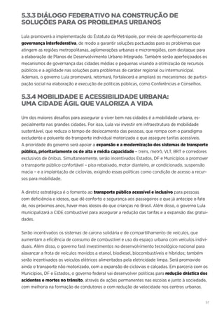 57
5.3.3 DIÁLOGO FEDERATIVO NA CONSTRUÇÃO DE
SOLUÇÕES PARA OS PROBLEMAS URBANOS
Lula promoverá a implementação do Estatuto da Metrópole, por meio de aperfeiçoamento da
governança interfederativa, de modo a garantir soluções pactuadas para os problemas que
atingem as regiões metropolitanas, aglomerações urbanas e microrregiões, com destaque para
a elaboração de Planos de Desenvolvimento Urbano Integrado. Também serão aperfeiçoados os
mecanismos de governança das cidades médias e pequenas visando a otimização de recursos
públicos e a agilidade nas soluções para problemas de caráter regional ou intermunicipal.
Ademais, o governo Lula promoverá, retomará, fortalecerá e ampliará os mecanismos de partici-
pação social na elaboração e execução de políticas públicas, como Conferências e Conselhos.
5.3.4 MOBILIDADE E ACESSIBILIDADE URBANA:
UMA CIDADE ÁGIL QUE VALORIZA A VIDA
Um dos maiores desafios para assegurar o viver bem nas cidades é a mobilidade urbana, es-
pecialmente nas grandes cidades. Por isso, Lula vai investir em infraestrutura de mobilidade
sustentável, que reduza o tempo de deslocamento das pessoas, que rompa com o paradigma
excludente e poluente do transporte individual motorizado e que assegure tarifas acessíveis.
A prioridade do governo será apoiar a expansão e a modernização dos sistemas de transporte
público, prioritariamente os de alta e média capacidade – trens, metrô, VLT, BRT e corredores
exclusivos de ônibus. Simultaneamente, serão incentivados Estados, DF e Municípios a promover
o transporte público confortável – piso rebaixado, motor dianteiro, ar condicionado, suspensão
macia – e a implantação de ciclovias, exigindo essas políticas como condição de acesso a recur-
sos para mobilidade.
A diretriz estratégica é o fomento ao transporte público acessível e inclusivo para pessoas
com deficiência e idosos, que dê conforto e segurança aos passageiros e que já antecipe o fato
de, nos próximos anos, haver mais idosos do que crianças no Brasil. Além disso, o governo Lula
municipalizará a CIDE combustível para assegurar a redução das tarifas e a expansão das gratui-
dades.
Serão incentivados os sistemas de carona solidária e de compartilhamento de veículos, que
aumentam a eficiência de consumo de combustível e uso do espaço urbano com veículos indivi-
duais. Além disso, o governo fará investimentos no desenvolvimento tecnológico nacional para
alavancar a frota de veículos movidos a etanol, biodiesel, biocombustíveis e híbridos; também
serão incentivados os veículos elétricos alimentados pela eletricidade limpa. Será promovido
ainda o transporte não motorizado, com a expansão de ciclovias e calçadas. Em parceria com os
Municípios, DF e Estados, o governo federal vai desenvolver políticas para redução drástica dos
acidentes e mortes no trânsito, através de ações permanentes nas escolas e junto à sociedade,
com melhoria na formação de condutores e com redução de velocidade nos centros urbanos.
 