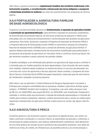 61
Além disso, o governo promoverá a regularização fundiária dos territórios tradicionais e his-
toricamente ocupados, o reconhecimento e demarcação das terras indígenas e assegurará
a titularidade prioritária às mulheres nos lotes dos assentamentos nos programas de reforma
agrária.
5.4.4 FORTALECER A AGRICULTURA FAMILIAR
DE BASE AGROECOLÓGICA
O governo Lula dará prioridade absoluta ao fortalecimento, à expansão da agricultura familiar
e à promoção da agroindustrialização, especialmente a baseada em processos cooperativos,
de diversificação da produção regional, de estruturas produtivas de pequeno e médio porte
articuladas com um sistema de armazenamento e comercialização dos produtos da agricultura
camponesa. Para tanto, atualizará e ampliará o Programa de Aquisição de Alimentos (PAA) e
o Programa Nacional de Alimentação Escolar (PNAE) e reorientará a atuação da Companhia
Nacional de Abastecimento (CONAB) para a compra de alimentos da agricultura familiar. O
governo federal estimulará o fortalecimento de mecanismos simplificados para potencializar o
escoamento da produção da agricultura em mercados, feiras e comércios locais que façam che-
gar alimentos saudáveis a preço acessível nas grandes cidades.
O desafio estratégico a ser enfrentado pelo governo na agricultura de larga escala e a familiar é
a transição para um modelo produtivo de base agroecológica. Essa transição não será simples,
nem imediata. Implicará desde mudanças na maneira de alocar os recursos até alterações nos
currículos dos cursos de agronomia e técnicos agrícolas. Nesse contexto, o programa de Assis-
tência Técnica e Extensão Rural (ATER) terá papel importante, razão pela qual ele será retoma-
do, fortalecido e ampliado no próximo governo.
Além disso, Lula vai aprimorar o Sistema Nacional de Pesquisa Agropecuária e recuperar a
Embrapa para assegurar centralidade para as pesquisas voltadas à agricultura de base agroe-
cológica. O PRONAF também terá mudanças. O programa, cujo valor saltou de pouco mais
de R$ 2 bi, em 2002/2003, para quase R$ 30 bi, em 2015/2016, será simplificado, fortalecido e
ampliado, e conterá ações que promovam a indução da produção agroecológica e a tomada de
crédito pela mulheres produtoras. Ademais, conterá mecanismos para o acesso ao crédito pelos
segmentos empobrecidos da agricultura familiar e pelos povos do campo, das águas e das flo-
restas.
5.4.5 AQUICULTURA E PESCA
O próximo governo Lula recolocará a pesca e aquicultura na agenda do país, com ações vol-
tadas a estimular a produção e o consumo interno, às exportações de pescado e, sobretudo, à
estruturação da cadeia produtiva, com práticas ambientalmente sustentáveis. Será desenvolvi-
da uma forte política de inclusão social e econômica dos pescadores artesanais, com ações de
melhoria da renda, do crédito, da infraestrutura, da assistência técnica, da comercialização e
 