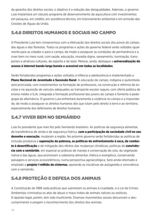 62
da garantia dos direitos sociais; o objetivo é a redução das desigualdades. Ademais, o governo
Lula implantará um robusto programa de desenvolvimento da aquicultura com investimentos
em pesquisa, em crédito, em assistência técnica, em licenciamento ambiental e em emissão das
Cessões de Águas da União.
5.4.6 DIREITOS HUMANOS E SOCIAIS NO CAMPO
O Presidente Lula tem compromisso com a efetivação dos direitos sociais dos povos do campo,
das águas e das florestas. Todos os programas e ações do governo federal serão voltados igual-
mente para as cidades e para o campo, de modo a assegurar as condições de permanência e o
viver bem no meio rural, com saúde, educação, moradia digna, saneamento, iluminação, trans-
portes e atrativos culturais, de esporte e de lazer. Merece, ainda, destaque a universalização do
acesso à internet banda larga barata e acessível em todas as localidades.
Serão fortalecidos programas e ações voltados à infância e adolescência e implementado o
Plano Nacional de Juventude e Sucessão Rural. A educação do campo, indígena e quilombola
será priorizada, com investimentos na formação de professores, na construção e reforma de es-
colas e na aquisição de veículos adequados ao transporte escolar seguro, com oferta pública de
ensino médio e EJA, integrada à formação profissional dos jovens do campo e fomento à peda-
gogia da alternância. O governo Lula enfrentará duramente a violência no campo e a impunida-
de, de modo a assegurar os direitos humanos dos que lutam pelo direito à terra e ao território,
especialmente dos defensores de direitos humanos.
5.4.7 VIVER BEM NO SEMIÁRIDO
Lula foi presidente que mais fez pelo Semiárido brasileiro. As políticas de segurança alimentar,
de transferência de renda e de segurança hídrica, com a participação da sociedade civil no seu
desenho e execução, mudaram a região. No próximo governo serão fortalecidas as políticas de
inclusão produtiva e superação da pobreza, as políticas de enfrentamento à seca, de comba-
te à desertificação e de mitigação dos efeitos das mudanças climáticas; políticas de convivên-
cia com o semiárido, em especial as práticas de manejo e conservação do solo, da vegetação
nativa e das águas, que promovam a soberania alimentar, hídrica e energética, conservando
paisagens e serviços ecossistêmicos, numa perspectiva agroecológica. Será ainda retomado e
ampliado o projeto 1 milhão de cisternas, apoiando as iniciativas de autogestão e convivência
com o semiárido.
5.4.8 PROTEÇÃO E DEFESA DOS ANIMAIS
A Constituição de 1988 veda práticas que submetam os animais à crueldade, e a Lei de Crimes
Ambientais criminaliza os atos de abuso e maus-tratos de animais nativos ou exóticos.
O aparato legal, porém, tem sido insuficiente. Diversos movimentos sociais denunciam o des-
cumprimento e pregam o reconhecimento dos direitos dos animais.
 