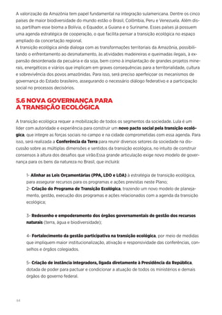 64
A valorização da Amazônia tem papel fundamental na integração sulamericana. Dentre os cinco
países de maior biodiversidade do mundo estão o Brasil, Colômbia, Peru e Venezuela. Além dis-
so, partilham esse bioma a Bolívia, o Equador, a Guiana e o Suriname. Esses países já possuem
uma agenda estratégica de cooperação, o que facilita pensar a transição ecológica no espaço
ampliado da concertação regional.
A transição ecológica ainda dialoga com as transformações territoriais da Amazônia, possibili-
tando o enfrentamento ao desmatamento, às atividades madeireiras e queimadas ilegais, à ex-
pansão desordenada da pecuária e da soja, bem como à implantação de grandes projetos mine-
rais, energéticos e viários que implicam em graves consequências para a territorialidade, cultura
e sobrevivência dos povos amazônidas. Para isso, será preciso aperfeiçoar os mecanismos de
governança do Estado brasileiro, assegurando o necessário diálogo federativo e a participação
social no processos decisórios.
5.6 NOVA GOVERNANÇA PARA
A TRANSIÇÃO ECOLÓGICA
A transição ecológica requer a mobilização de todos os segmentos da sociedade. Lula é um
líder com autoridade e experiência para construir um novo pacto social pela transição ecoló-
gica, que integre as forças sociais no campo e na cidade comprometidas com essa agenda. Para
isso, será realizada a Conferência da Terra para reunir diversos setores da sociedade na dis-
cussão sobre as múltiplas dimensões e sentidos da transição ecológica, no intuito de construir
consensos à altura dos desafios que virão.Essa grande articulação exige novo modelo de gover-
nança para os bens da natureza no Brasil, que incluirá:
1- Alinhar as Leis Orçamentárias (PPA, LDO e LOA) à estratégia de transição ecológica,
para assegurar recursos para os programas e ações previstas neste Plano;
2- Criação do Programa de Transição Ecológica, trazendo um novo modelo de planeja-
mento, gestão, execução dos programas e ações relacionados com a agenda da transição
ecológica;
3- Redesenho e empoderamento dos órgãos governamentais de gestão dos recursos
naturais (terra, água e biodiversidade);
4- Fortalecimento da gestão participativa na transição ecológica, por meio de medidas
que impliquem maior institucionalização, ativação e responsividade das conferências, con-
selhos e órgãos colegiados.
5- Criação de instância integradora, ligada diretamente à Presidência da República,
dotada de poder para pactuar e condicionar a atuação de todos os ministérios e demais
órgãos do governo federal.
 