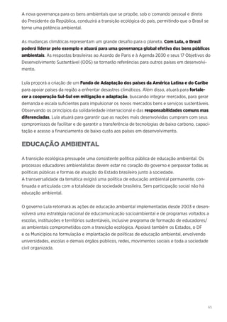 65
A nova governança para os bens ambientais que se propõe, sob o comando pessoal e direto
do Presidente da República, conduzirá a transição ecológica do país, permitindo que o Brasil se
torne uma potência ambiental.
As mudanças climáticas representam um grande desafio para o planeta. Com Lula, o Brasil
poderá liderar pelo exemplo e atuará para uma governança global efetiva dos bens públicos
ambientais. As respostas brasileiras ao Acordo de Paris e à Agenda 2030 e seus 17 Objetivos do
Desenvolvimento Sustentável (ODS) se tornarão referências para outros países em desenvolvi-
mento.
Lula proporá a criação de um Fundo de Adaptação dos países da América Latina e do Caribe
para apoiar países da região a enfrentar desastres climáticos. Além disso, atuará para fortale-
cer a cooperação Sul-Sul em mitigação e adaptação, buscando integrar mercados, para gerar
demanda e escala suficientes para impulsionar os novos mercados bens e serviços sustentáveis.
Observando os princípios da solidariedade internacional e das responsabilidades comuns mas
diferenciadas, Lula atuará para garantir que as nações mais desenvolvidas cumpram com seus
compromissos de facilitar e de garantir a transferência de tecnologias de baixo carbono, capaci-
tação e acesso a financiamento de baixo custo aos países em desenvolvimento.
EDUCAÇÃO AMBIENTAL
A transição ecológica pressupõe uma consistente política pública de educação ambiental. Os
processos educadores ambientalistas devem estar no coração do governo e perpassar todas as
políticas públicas e formas de atuação do Estado brasileiro junto à sociedade.
A transversalidade da temática exigirá uma política de educação ambiental permanente, con-
tinuada e articulada com a totalidade da sociedade brasileira. Sem participação social não há
educação ambiental.
O governo Lula retomará as ações de educação ambiental implementadas desde 2003 e desen-
volverá uma estratégia nacional de educomunicação socioambiental e de programas voltados a
escolas, instituições e territórios sustentáveis, inclusive programa de formação de educadores/
as ambientais comprometidos com a transição ecológica. Apoiará também os Estados, o DF
e os Municípios na formulação e implantação de políticas de educação ambiental, envolvendo
universidades, escolas e demais órgãos públicos, redes, movimentos sociais e toda a sociedade
civil organizada.
 