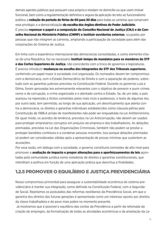 13
demais agentes públicos que possuam casa própria e residam no domicílio ou que usem imóvel
funcional, bem como a regulamentação definitiva e segura da aplicação do teto ao funcionalismo
público; a redução do período de férias de 60 para 30 dias para todas as carreiras que conservam
esse privilégio; e a democratização da escolha dos órgãos diretivos do Poder Judiciário.
É preciso repensar o papel e a composição do Conselho Nacional de Justiça (CNJ) e do Con-
selho Nacional do Ministério Público (CNMP) e instituir ouvidorias externas, ocupadas por
pessoas que não integrem as carreiras, ampliando a participação da sociedade para além das
corporações do Sistema de Justiça.
Em linha com a experiência internacional das democracias consolidadas, e como elemento-cha-
ve de uma República, faz-se necessário instituir tempo de mandatos para os membros do STF
e das Cortes Superiores de Justiça, não coincidente com a troca de governos e legislaturas.
É preciso introduzir mudanças na escolha dos integrantes do STF dos Tribunais superiores,
conferindo um papel maior à sociedade civil organizada. Os nomeados devem ter compromisso
com a democracia, com o Estado Democrático de Direito e com a separação de poderes, sobre-
tudo com as garantias judiciais previstas na Constituição Federal. Durante os governos Lula e
Dilma, foram aprovadas leis extremamente relevantes com o objetivo de prevenir e punir crimes
como o de corrupção, o crime organizado e o atentado contra o Estado. Se, de um lado, o país
avançou na repressão a ilícitos cometidos pelos mais ricos e poderosos, o texto de algumas leis,
por outro lado, tem permitido, ao longo de sua aplicação, um desvirtuamento que atenta con-
tra a democracia, os direitos e garantias individuais estabelecidos como cláusula pétrea pela
Constituição de 1988.A prisão de manifestantes não pode ser enquadrada na Lei Antiterrorismo.
De igual modo, os acordos de leniência, previstos na Lei Anticorrupção, não devem ser usados
para proteger empresários corruptos em prejuízo da empresa e dos trabalhadores. As delações
premiadas, previstas na Lei das Organizações Criminosas, também não podem se prestar a
proteger bandidos confessos e a condenar pessoas inocentes. Isso porque delações premiadas
só podem ser consideradas válidas após a apresentação de provas mínimas que sustentem as
acusações.
Por essa razão, em diálogo com a sociedade, o governo constituirá comissões de alto nível para
promover a avaliação de impacto e propor alterações para o aperfeiçoamentos de leis apon-
tadas pela comunidade jurídica como violadoras de direitos e garantias constitucionais, que
interditam a política em função de uma aplicação prática que desvirtua a finalidades.
1.2.5 PROMOVER O EQUILÍBRIO E JUSTIÇA PREVIDENCIÁRIA
Nosso compromisso primordial para assegurar a sustentabilidade econômica do sistema pre-
videnciário é manter sua integração, como definida na Constituição Federal, com a Segurida-
de Social. Rejeitamos os postulados das reformas neoliberais da Previdência Social, em que a
garantia dos direitos das futuras gerações é apresentada como um interesse oposto aos direitos
da classe trabalhadora e do povo mais pobre no momento presente.
Já mostramos que é possível o equilíbrio das contas da Previdência a partir da retomada da
criação de empregos, da formalização de todas as atividades econômicas e da ampliação da ca-
 