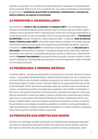 19
Estatuto da Juventude, com a construção do Plano Nacional de Juventude e do Sistema Nacio-
nal de Juventude. Política se faz com a juventude. Por isso, serão reconstruídos os instrumentos
de promoção da participação da juventude na elaboração, monitoramento e execução das
políticas públicas, em especial as de juventude.
2.4 PROMOVER A CIDADANIA LGBTI+
Lula promoverá o direito à vida, ao emprego e à cidadania LGBTI+, com prioridade para as
pessoas em situação de pobreza. Serão realizados todos os esforços para que o Brasil supere a
violência contra a população LGBTI+ e para que possa contar com uma lei que responsabilize os
crimes de ódio, entre os quais os praticados contra as pessoas pessoas LGBTI+ – criminalização
da LGBTIfobia. Ademais, fortalecerá o Sistema Nacional LGBTI+ e instituirá a Rede de Enfrenta-
mento à Violência contra LGBTI+, articulando órgãos federais, estaduais e municipais para que
implementem políticas de promoção da orientação sexual e identidade de gênero. O governo
vai investir na saúde integral LGBTI+ e implementará programas e ações de educação para a
diversidade, enfrentamento ao “bullying” e reversão da evasão escolar. Além disso, implemen-
tará políticas para enfrentar a mortalidade das pessoas travestis e transexuais e criará nacional-
mente o Programa Transcidadania, que garantirá bolsa de estudos a pessoas travestis e transe-
xuais em situação de vulnerabilidade para concluírem o ensino fundamental e médio, articulado
com formação profissional.
2.5 PRIORIZANDO A PRIMEIRA INFÂNCIA
A primeira infância – período que compreende o nascimento e os primeiros seis anos de vida da
criança – é uma etapa fudandamental para o desenvolvimento humano. Por isso, o cuidado com
a primeira infância será uma diretriz estratégica do governo, de caráter transversal, com ações
de proteção integral em todos as áreas. O governo ilegítimo é o responsável direto pelo aumen-
to da mortalidade infantil, além de ter paralisado o apoio aos municípios para a construção de
creches. Lula retomará as políticas de saúde para as gestantes e de combate à mortalidade in-
fantil, bem como apoiará fortemente os municípios para a ampliação das vagas em creche, que,
além de representar um direito dos bebês e crianças, contribui para a autonomia das mulheres.
Além disso, Lula promoverá a efetivação do Estatuto da Crianças e Adolescentes (ECA), com-
baterá o trabalho infantil, retomará e ampliará as políticas de proteção às crianças no contexto
de suas famílias e comunidades, prevenindo o abandono e a violência. Serão aperfeiçoadas as
redes de atendimento e proteção, qualificando e equipando os Conselhos Tutelares e integrando
toda a rede de garantia de direitos desde o nascimento.
2.6 PROMOÇÃO DOS DIREITOS DOS IDOSOS
Enfrentar com serenidade questões relacionadas ao envelhecimento da população exige aten-
ção especial e planejamento do governo federal com relação aos serviços públicos visando o
bem-estar e as demandas de saúde, previdência, cuidados e atenção à pessoa idosa. Serão
 