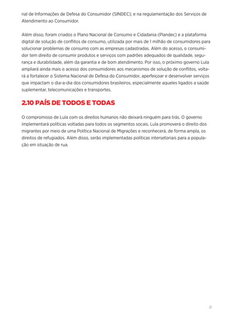 21
nal de Informações de Defesa do Consumidor (SINDEC); e na regulamentação dos Serviços de
Atendimento ao Consumidor.
Além disso, foram criados o Plano Nacional de Consumo e Cidadania (Plandec) e a plataforma
digital de solução de conflitos de consumo, utilizada por mais de 1 milhão de consumidores para
solucionar problemas de consumo com as empresas cadastradas. Além do acesso, o consumi-
dor tem direito de consumir produtos e serviços com padrões adequados de qualidade, segu-
rança e durabilidade, além da garantia e de bom atendimento. Por isso, o próximo governo Lula
ampliará ainda mais o acesso dos consumidores aos mecanismos de solução de conflitos, volta-
rá a fortalecer o Sistema Nacional de Defesa do Consumidor, aperfeiçoar e desenvolver serviços
que impactam o dia-a-dia dos consumidores brasileiros, especialmente aqueles ligados a saúde
suplementar, telecomunicações e transportes.
2.10 PAÍS DE TODOS E TODAS
O compromisso de Lula com os direitos humanos não deixará ninguém para trás. O governo
implementará políticas voltadas para todos os segmentos socais. Lula promoverá o direito dos
migrantes por meio de uma Política Nacional de Migrações e reconhecerá, de forma ampla, os
direitos de refugiados. Além disso, serão implementadas políticas intersetoriais para a popula-
ção em situação de rua.
 