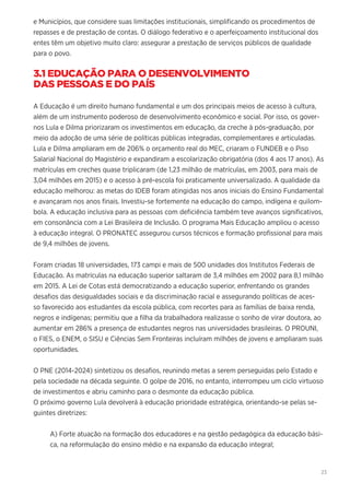 23
e Municípios, que considere suas limitações institucionais, simplificando os procedimentos de
repasses e de prestação de contas. O diálogo federativo e o aperfeiçoamento institucional dos
entes têm um objetivo muito claro: assegurar a prestação de serviços públicos de qualidade
para o povo.
3.1 EDUCAÇÃO PARA O DESENVOLVIMENTO
DAS PESSOAS E DO PAÍS
A Educação é um direito humano fundamental e um dos principais meios de acesso à cultura,
além de um instrumento poderoso de desenvolvimento econômico e social. Por isso, os gover-
nos Lula e Dilma priorizaram os investimentos em educação, da creche à pós-graduação, por
meio da adoção de uma série de políticas públicas integradas, complementares e articuladas.
Lula e Dilma ampliaram em de 206% o orçamento real do MEC, criaram o FUNDEB e o Piso
Salarial Nacional do Magistério e expandiram a escolarização obrigatória (dos 4 aos 17 anos). As
matrículas em creches quase triplicaram (de 1,23 milhão de matrículas, em 2003, para mais de
3,04 milhões em 2015) e o acesso à pré-escola foi praticamente universalizado. A qualidade da
educação melhorou: as metas do IDEB foram atingidas nos anos iniciais do Ensino Fundamental
e avançaram nos anos finais. Investiu-se fortemente na educação do campo, indígena e quilom-
bola. A educação inclusiva para as pessoas com deficiência também teve avanços significativos,
em consonância com a Lei Brasileira de Inclusão. O programa Mais Educação ampliou o acesso
à educação integral. O PRONATEC assegurou cursos técnicos e formação profissional para mais
de 9,4 milhões de jovens.
Foram criadas 18 universidades, 173 campi e mais de 500 unidades dos Institutos Federais de
Educação. As matrículas na educação superior saltaram de 3,4 milhões em 2002 para 8,1 milhão
em 2015. A Lei de Cotas está democratizando a educação superior, enfrentando os grandes
desafios das desigualdades sociais e da discriminação racial e assegurando políticas de aces-
so favorecido aos estudantes da escola pública, com recortes para as famílias de baixa renda,
negros e indígenas; permitiu que a filha da trabalhadora realizasse o sonho de virar doutora, ao
aumentar em 286% a presença de estudantes negros nas universidades brasileiras. O PROUNI,
o FIES, o ENEM, o SISU e Ciências Sem Fronteiras incluíram milhões de jovens e ampliaram suas
oportunidades.
O PNE (2014-2024) sintetizou os desafios, reunindo metas a serem perseguidas pelo Estado e
pela sociedade na década seguinte. O golpe de 2016, no entanto, interrompeu um ciclo virtuoso
de investimentos e abriu caminho para o desmonte da educação pública.
O próximo governo Lula devolverá à educação prioridade estratégica, orientando-se pelas se-
guintes diretrizes:
A) Forte atuação na formação dos educadores e na gestão pedagógica da educação bási-
ca, na reformulação do ensino médio e na expansão da educação integral;
 