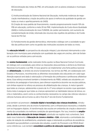 24
B)Concretização das metas do PNE, em articulação com os planos estaduais e municipais
de educação;
C) Institucionalização do Sistema Nacional de Educação, instituindo instâncias de nego-
ciação interfederativa; criação de política de apoio à melhoria da qualidade da gestão em
todos os níveis e aperfeiçoamento do SAEB;
D) Criação de novo padrão de financiamento, visando progressivamente investir 10% do
PIB em educação, conforme a meta 20 do PNE; implementação do Custo-Aluno-Qualidade
(QAQ) e institucionalização do novo FUNDEB, de caráter permanente, com aumento da
complementação da União; retomada dos recursos dos royalties do petróleo e do Fundo
Social do Pré-Sal;
E) Fortalecimento da gestão democrática, retomando o diálogo com a sociedade na ges-
tão das políticas bem como na gestão das instituições escolares de todos os níveis.
Na educação infantil, na perspectiva da educação integral, Lula retomará intensamente a cola-
boração com municípios para ampliação com qualidade das vagas em creches, além de fortale-
cer as políticas voltadas para a pré-escola.
No ensino fundamental, serão realizados fortes ajustes na Base Nacional Comum Curricular,
em diálogo com a sociedade, para retirar as imposições obscurantistas e alinhá-la às Diretrizes
Nacionais Curriculares e ao PNE. O novo governo vai implementar uma forte política nacional
de alfabetização, no âmbito do ensino fundamental, nos termos do PNE, em colaboração com
Estados e Municípios, reconhecendo as diferentes necessidades dos educandos em cada lugar.
Atenção especial será dada à valorização e à formação dos professores e professoras alfabetiza-
doras. Esse esforço envolverá também o fortalecimento do PIBID, voltado aos estudantes uni-
versitários de pedagogia e licenciatura, para oferecer experiência docente nas escolas públicas,
com ênfase especial no reforço ao processo de alfabetização das crianças. A meta é garantir
que todas as crianças, adolescentes e jovens de 4 a 17 anos estejam na escola e que aprendam.
Outra meta é assegurar que todas as crianças apresentem as habilidades básicas de leitura, es-
crita e matemática, assim como os conhecimentos necessários no campo das ciências naturais e
ciências humanas até os 8 anos ou até o final do 2º ano do Ensino Fundamental.
Lula também vai promover a inclusão digital e tecnológica das crianças brasileiras, introdu-
zindo, desde o primeiro ano do ensino fundamental, com a infraestrutura necessária, o trabalho
com as linguagens digitais. A transformação das escolas em ambientes de criação e desenvolvi-
mento da curiosidade cria melhores condições de aprendizagem. Por isso, investirá na amplia-
ção da oferta de educação de tempo integral, sobretudo nas regiões mais vulneráveis. Será
dado novo tratamento à Educação de Jovens e Adultos – EJA, retomando a centralidade das
ações de redução do analfabetismo, ampliando vagas e retomando as políticas de assistência
estudantil que possibilitam a conclusão dos estudos, a partir do ProJovem e do MOVA-Brasil
como referências. Lula também consolidará a política de educação especial na perspectiva
 