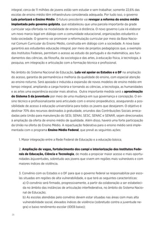 26
integral; cerca de 11 milhões de jovens estão sem estudar e sem trabalhar; somente 22,6% das
escolas de ensino médio têm infraestrutura considerada adequada. Por tudo isso, o governo
Lula priorizará o Ensino Médio. O futuro presidente vai revogar a reforma do ensino médio
implantada pelo governo golpista, que estabeleceu que uma parcela importante da grade
curricular seja ofertada na modalidade de ensino à distância. O novo governo Lula irá elaborar
um novo marco legal em diálogo com a comunidade educacional, organizações estudantis e
toda sociedade. O governo vai promover a reformulação curricular por meio da Base Nacio-
nal Comum Curricular do Ensino Médio, construída em diálogo com a sociedade. A nova base
garantirá aos estudantes educação integral, por meio de projetos pedagógicos que, a exemplo
dos Institutos Federais, permitam o acesso ao estudo do português e da matemática, aos fun-
damentos das ciências, da filosofia, da sociologia e das artes, à educação física, à tecnologia, à
pesquisa, em integração e articulação com a formação técnica e profissional.
No âmbito do Sistema Nacional de Educação, Lula vai apoiar os Estados e o DF na ampliação
do acesso, garantia de permanência e melhoria da qualidade do ensino, com especial atenção
ao ensino noturno. Será apoiada e induzida a expansão de novos modelos de ensino médio em
tempo integral, ampliando a carga horária e tornando as ciências, a tecnologia, as humanidades
e as artes uma experiência escolar mais atrativa. Outra importante medida será a aproximação
do Sistema S da juventude por meio de uma mudança em sua governança e concepção. O en-
sino técnico e profissionalizante será articulado com o ensino propedêutico, assegurando a pos-
sibilidade de acesso à educação universitária para todos os jovens que desejarem. O objetivo é
destinar 70% dos recursos destinados à gratuidade, oriundos das Contribuições Sociais arreca-
dadas pela União para manutenção do SESI, SENAI, SESC, SENAC e SENAR, sejam direcionados
à ampliação da oferta de ensino médio de qualidade. Além disso, haverá uma forte participação
da União na oferta do Ensino Médio. A repactuação federativa para o ensino médio será imple-
mentada com o programa Ensino Médio Federal, que prevê as seguintes ações:
1. Maior integração entre a Rede Federal de Educação e a educação básica;
2. Ampliação de vagas, fortalecimento dos campi e interiorização dos Institutos Fede-
rais de Educação, Ciência e Tecnologia, de modo a propiciar maior acesso e mais oportu-
nidades àsjuventudes, sobretudo aos jovens que vivem em regiões mais vulneráveis e com
maiores índices de violência.
3. Convênio com os Estados e o DF para que o governo federal se responsabilize por esco-
las situadas em regiões de alta vulnerabilidade, e que terá as seguintes características:
a) O convênio será firmado, progressivamente, a partir da colaboração a ser estabeleci-
da no âmbito das instâncias de articulação interfederativa, no âmbito do Sistema Nacio-
nal de Educação;
b) As escolas atendidas pelo convênio devem estar situadas nas áreas com mais alta
vulnerabilidade social, elevados índices de violência (sobretudo contra a juventude ne-
gra) e baixo rendimento escolar (IDEB baixo);
 