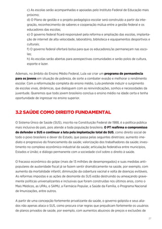 27
c) As escolas serão acompanhadas e apoiadas pelo Instituto Federal de Educação mais
próximo;
d) O Plano de gestão e o projeto pedagógico escolar será construído a partir da inte-
gração, reconhecimento de saberes e cooperação mútua entre a gestão federal e os
educadores das escolas;
e) O governo federal ficará responsável pela reforma e ampliação das escolas, implanta-
ção de internet de alta velocidade, laboratório, biblioteca e equipamentos desportivos e
culturais;
f) O governo federal ofertará bolsa para que os educadores/as permaneçam nas esco-
las;
h) As escolas serão abertas para asrespectivas comunidades e serão polos de cultura,
esporte e lazer.
Ademais, no âmbito do Ensino Médio Federal, Lula vai criar um programa de permanência
para os jovens em situação de pobreza, de sorte a combater evasão e melhorar o rendimento
escolar. Com a reformulação completa do ensino médio, Lula pretende induzir o surgimento
de escolas vivas, dinâmicas, que dialoguem com as reinvindicações, sonhos e necessidades da
juventude. Queremos que todo jovem brasileiro conclua o ensino médio na idade certa e tenha
oportunidade de ingressar no ensino superior.
3.2 SAÚDE COMO DIREITO FUNDAMENTAL
O Sistema Único de Saúde (SUS), inscrito na Constituição Federal de 1988, é a política pública
mais inclusiva do país, pois atende a toda população brasileira. O PT reafirma o compromisso
de defender o SUS e continuar a luta pela implantação total do SUS, como direito social de
todo o povo brasileiro e dever do Estado, que passa pelas seguintes diretrizes: aumento ime-
diato e progressivo do financiamento da saúde; valorização dos trabalhadores da saúde; inves-
timento no complexo econômico-industrial da saúde; articulação federativa entre municípios,
Estados e União; e diálogo permanente com a sociedade civil sobre o direito à saúde.
O fracasso econômico do golpe (mais de 13 milhões de desempregados) e suas medidas anti-
populares de austeridade fiscal já se fazem sentir dramáticamente na saúde, por exemplo, com
aumento da mortalidade infantil, diminuição da cobertura vacinal e volta de doenças evitáveis.
As reformas impostas e as ações de desmonte do SUS estão destruindo ou ameaçando grave-
mente políticas universalizantes e inclusivas que foram construídas nos últimos anos, como o
Mais Médicos, as UPAs, o SAMU, a Farmácia Popular, a Saúde da Família, o Programa Nacional
de Imunizações, entre outros.
A partir de uma concepção fortemente privatizante da saúde, o governo golpista e seus alia-
dos não apenas ataca o SUS, como procura criar regras que prejudicam fortemente os usuários
de planos privados de saúde, por exemplo, com aumentos abusivos de preços e exclusões de
 