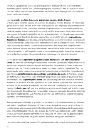 28
cobertura. A proposta de criação de “planos populares de saúde” afronta a universalidade e
impõe redução de direitos. Não capturadas pelo poder econômico, a ANS e ANVISA são essen-
ciais para reduzir os gastos dos trabalhadores, das famílias e dos empregadores com remédios,
planos, médicos e hospitais.
Lula vai reverter medidas do governo golpista que atacam o direito à saúde.
O Brasil precisa enfrentar a queda proporcional das despesas federais de saúde em relação aos
gastos públicos totais da área, assim como criar condições para ampliação do gasto federal em
saúde em relação ao PIB. O país deve aumentar progressivamente o investimento público em
saúde, de modo a atingir a meta de 6% em relação ao PIB. Novas regras fiscais, reforma tribu-
tária, retorno do Fundo Social do Pré-Sal, dentre outras medidas, contribuirão para a superação
do subfinanciamento crônico da saúde pública. O governo Lula fortalecerá a regionalização
dos serviços de saúde, que deve se pautar pela gestão da saúde interfederativa, racionalizando
recursos financeiros e compartilhando a responsabilidade com o cuidado em saúde. Além disso,
serão exploradas ao máximo a potencialidade econômica e tecnológica do complexo indus-
trial da saúde de forma a atender as necessidades e especificidades do setor saúde, reduzindo
custos e aumentando a eficiência tecnológica, fomentando a produção de ciência e tecnologia e
incrementando o mercado interno, considerando os interesses e a soberania nacionais.
O novo governo Lula aprimorará a regulamentação das relações com o terceiro setor de
saúde, em particular com as organizações sociais, superando o paradigma da precarização e da
terceirização da gestão. Ademais, regulará de forma mais transparente os planos privados de
saúde, em favor de 22% da população que pagam por planos coletivos e individuais. Para Lula,
a participação social representa uma estratégia fundamental de implantação e consolidação do
SUS. Por isso, serão fortalecidos os conselhos e conferências de saúde, de forma que seu pa-
pel de formulação de políticas seja o orientador das políticas para o setor. O governo vai atuar
fortemente na área da promoção da saúde, com políticas regulatórias e tributárias (referentes
ao tabaco, sal, gorduras, açucares, agrotóxicos etc.), por meio de programas que incentivem a
atividade física e alimentação adequada, saudável e segura. Estabelecerá ainda forte ação de
controle do Aedes aegypit, que vem fragilizando a saúde no país. Implantará também progra-
mas de valorização do parto normal, humanizado e seguro, de superação da violência obstétrica
e da discriminação racial no SUS. Ademais, o governo Lula reafirmará seu compromisso com a
agenda da Reforma Psiquiátrica.
Além da saúde do trabalhador, o governo Lula vai produzir políticas intersetoriais, por exemplo,
para reduzir os acidentes de trânsito e todas as formas de violência, com a participação de di-
versas áreas do governo, para garantir atenção especial e integrada às populações vulneráveis.
Serão implantadas ações voltadas para a saúde das mulheres, pessoas negras, LGBTI+, idosos,
crianças, juventudes, pessoas com deficiência, população em situação de rua, população priva-
da de liberdade, imigrantes, refugiados e povos do campo, das águas e das florestas.
Lula enfrentará o desafio de tornar o SUS realmente universal e integral, aperfeiçoando a Políti-
 