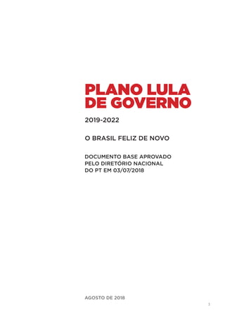 3
AGOSTO DE 2018
PLANO LULA
DE GOVERNO
O BRASIL FELIZ DE NOVO
2019-2022
DOCUMENTO BASE APROVADO
PELO DIRETÓRIO NACIONAL
DO PT EM 03/07/2018
 