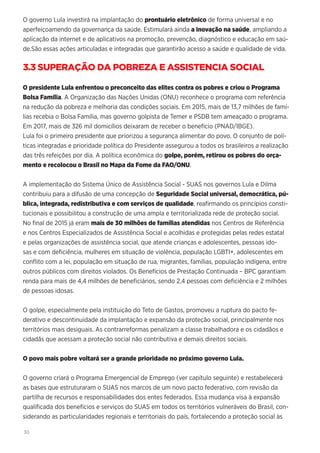 30
O governo Lula investirá na implantação do prontuário eletrônico de forma universal e no
aperfeiçoamendo da governança da saúde. Estimulará ainda a inovação na saúde, ampliando a
aplicação da internet e de aplicativos na promoção, prevenção, diagnóstico e educação em saú-
de.São essas ações articuladas e integradas que garantirão acesso a saúde e qualidade de vida.
3.3 SUPERAÇÃO DA POBREZA E ASSISTENCIA SOCIAL
O presidente Lula enfrentou o preconceito das elites contra os pobres e criou o Programa
Bolsa Família. A Organização das Nações Unidas (ONU) reconhece o programa com referência
na redução da pobreza e melhoria das condições sociais. Em 2015, mais de 13,7 milhões de famí-
lias recebia o Bolsa Família, mas governo golpista de Temer e PSDB tem ameaçado o programa.
Em 2017, mais de 326 mil domicílios deixaram de receber o benefício (PNAD/IBGE).
Lula foi o primeiro presidente que priorizou a segurança alimentar do povo. O conjunto de polí-
ticas integradas e prioridade política do Presidente assegurou a todos os brasileiros a realização
das três refeições por dia. A política econômica do golpe, porém, retirou os pobres do orça-
mento e recolocou o Brasil no Mapa da Fome da FAO/ONU.
A implementação do Sistema Único de Assistência Social - SUAS nos governos Lula e Dilma
contribuiu para a difusão de uma concepção de Seguridade Social universal, democrática, pú-
blica, integrada, redistributiva e com serviços de qualidade, reafirmando os princípios consti-
tucionais e possibilitou a construção de uma ampla e territorializada rede de proteção social.
No final de 2015 já eram mais de 30 milhões de famílias atendidas nos Centros de Referência
e nos Centros Especializados de Assistência Social e acolhidas e protegidas pelas redes estatal
e pelas organizações de assistência social, que atende crianças e adolescentes, pessoas ido-
sas e com deficiência, mulheres em situação de violência, população LGBTI+, adolescentes em
conflito com a lei, população em situação de rua, migrantes, famílias, população indígena, entre
outros públicos com direitos violados. Os Benefícios de Prestação Continuada – BPC garantiam
renda para mais de 4,4 milhões de beneficiários, sendo 2,4 pessoas com deficiência e 2 milhões
de pessoas idosas.
O golpe, especialmente pela instituição do Teto de Gastos, promoveu a ruptura do pacto fe-
derativo e descontinuidade da implantação e expansão da proteção social, principalmente nos
territórios mais desiguais. As contrarreformas penalizam a classe trabalhadora e os cidadãos e
cidadãs que acessam a proteção social não contributiva e demais direitos sociais.
O povo mais pobre voltará ser a grande prioridade no próximo governo Lula.
O governo criará o Programa Emergencial de Emprego (ver capítulo seguinte) e restabelecerá
as bases que estruturaram o SUAS nos marcos de um novo pacto federativo, com revisão da
partilha de recursos e responsabilidades dos entes federados. Essa mudança visa à expansão
qualificada dos benefícios e serviços do SUAS em todos os territórios vulneráveis do Brasil, con-
siderando as particularidades regionais e territoriais do país, fortalecendo a proteção social às
 