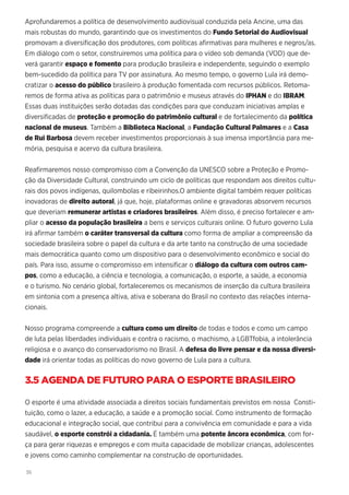 36
Aprofundaremos a política de desenvolvimento audiovisual conduzida pela Ancine, uma das
mais robustas do mundo, garantindo que os investimentos do Fundo Setorial do Audiovisual
promovam a diversificação dos produtores, com políticas afirmativas para mulheres e negros/as.
Em diálogo com o setor, construiremos uma política para o vídeo sob demanda (VOD) que de-
verá garantir espaço e fomento para produção brasileira e independente, seguindo o exemplo
bem-sucedido da política para TV por assinatura. Ao mesmo tempo, o governo Lula irá demo-
cratizar o acesso do público brasileiro à produção fomentada com recursos públicos. Retoma-
remos de forma ativa as políticas para o patrimônio e museus através do IPHAN e do IBRAM.
Essas duas instituições serão dotadas das condições para que conduzam iniciativas amplas e
diversificadas de proteção e promoção do patrimônio cultural e de fortalecimento da política
nacional de museus. Também a Biblioteca Nacional, a Fundação Cultural Palmares e a Casa
de Rui Barbosa devem receber investimentos proporcionais à sua imensa importância para me-
mória, pesquisa e acervo da cultura brasileira.
Reafirmaremos nosso compromisso com a Convenção da UNESCO sobre a Proteção e Promo-
ção da Diversidade Cultural, construindo um ciclo de políticas que respondam aos direitos cultu-
rais dos povos indígenas, quilombolas e ribeirinhos.O ambiente digital também requer políticas
inovadoras de direito autoral, já que, hoje, plataformas online e gravadoras absorvem recursos
que deveriam remunerar artistas e criadores brasileiros. Além disso, é preciso fortalecer e am-
pliar o acesso da população brasileira a bens e serviços culturais online. O futuro governo Lula
irá afirmar também o caráter transversal da cultura como forma de ampliar a compreensão da
sociedade brasileira sobre o papel da cultura e da arte tanto na construção de uma sociedade
mais democrática quanto como um dispositivo para o desenvolvimento econômico e social do
país. Para isso, assume o compromisso em intensificar o diálogo da cultura com outros cam-
pos, como a educação, a ciência e tecnologia, a comunicação, o esporte, a saúde, a economia
e o turismo. No cenário global, fortaleceremos os mecanismos de inserção da cultura brasileira
em sintonia com a presença altiva, ativa e soberana do Brasil no contexto das relações interna-
cionais.
Nosso programa compreende a cultura como um direito de todas e todos e como um campo
de luta pelas liberdades individuais e contra o racismo, o machismo, a LGBTfobia, a intolerância
religiosa e o avanço do conservadorismo no Brasil. A defesa do livre pensar e da nossa diversi-
dade irá orientar todas as políticas do novo governo de Lula para a cultura.
3.5 AGENDA DE FUTURO PARA O ESPORTE BRASILEIRO
O esporte é uma atividade associada a direitos sociais fundamentais previstos em nossa Consti-
tuição, como o lazer, a educação, a saúde e a promoção social. Como instrumento de formação
educacional e integração social, que contribui para a convivência em comunidade e para a vida
saudável, o esporte constrói a cidadania. É também uma potente âncora econômica, com for-
ça para gerar riquezas e empregos e com muita capacidade de mobilizar crianças, adolescentes
e jovens como caminho complementar na construção de oportunidades.
 