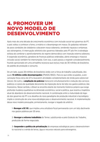 38
4. PROMOVER UM
NOVO MODELO DE
DESENVOLVIMENTO
Após mais de uma década de crescimento econômico com inclusão social nos governos do PT,
o país voltou a conhecer a fome, a miséria e o desemprego em massa. Os golpistas retiraram
do povo condições de cidadania e atacaram nossa soberania, vendendo riquezas e empresas
aos estrangeiros. A interrupção arbitrária dos governos liderados pelo PT pôs fim à estratégia
exitosa de combinar o aprofundamento do regime democrático com inserção externa soberana.
A expansão econômica, geradora de finanças públicas ordenadas, pleno emprego e massiva
inclusão social, também foi interrompida. Com isso, o país passou a regredir consideravelmente,
ficando aprisionado em uma armadilha recessiva que excluiu mais de 30 milhões de brasileiros
do padrão de produção e consumo.
De um lado, quase 28 milhões de brasileiros estão com a força de trabalho subutilizada, dos
quais 13 milhões estão desempregados (PNADC/IBGE). Para os que estão ocupados, a pre-
carização força cerca de 2/3 a buscarem atividades complementares de renda para sobreviver
(bicos). De outro, a ampliação da pobreza transcorre simultaneamente à redução dos serviços
públicos e à piora de qualidade decorrente da imposição da lei do teto nos gastos públicos não
financeiros. Nesse sentido, o Brasil se encontra diante de momento histórico próprio que exige
profunda mudança qualitativa na dimensão econômica, social e política, que reverta a trajetória
atual de abandono do desenvolvimento nacional. A combinação entre a maturidade do lega-
do dos governos do PT e os desafios do novo paradigma de produção industrial e tecnológico
impõe a construção de uma nova estratégia para o desenvolvimento nacional. A implementação
desse novo modelo pressupõe, primeiramente, revogar o legado do arbítrio:
1- Revogar a EC 95, que impões uma ortodoxia fiscal permanente com um teto declinante
nos gastos públicos por 20 anos.
2- Revogar a reforma trabalhista de Temer, substituindo-a pelo Estatuto do Trabalho,
produzido de forma negociada.
3- Suspender a política de privatização de empresas estratégicas para o desenvolvimen-
to nacional e a venda de terras, água e recursos naturais para estrangeiros.
 