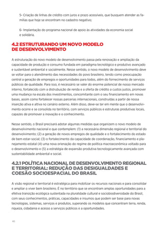 40
5- Criação de linhas de crédito com juros e prazo acessíveis, que busquem atender as fa-
mílias que hoje se encontram no cadastro negativo;
6- Implantação do programa nacional de apoio às atividades da economia social
e solidária.
4.2 ESTRUTURANDO UM NOVO MODELO
DE DESENVOLVIMENTO
A estruturação do novo modelo de desenvolvimento passa pela renovação e ampliação da
capacidade de produção e consumo fundada em paradigma tecnológico e produtivo avançado
e sustentável ambiental e socialmente. Nesse sentido, o novo modelo de desenvolvimento deve
se voltar para o atendimento das necessidades do povo brasileiro, tendo como preocupação
central a geração de empregos e oportunidades para todos, além do fornecimento de serviços
públicos de qualidade. Para isso, é necessário se valer do enorme potencial de nosso mercado
interno, fortalecido com a distrubuição de renda e a oferta de crédito a custos justos, promover
uma mudança na escala dos investimentos, concomitante com o seu financiamento em novas
bases, assim como fortalecer nossas parcerias internacionais, construídas a partir de nossa
inserção ativa e altiva no cenário externo. Além disso, deve-se ter em mente que o desenvolvi-
mento ocorre e se consolida no território, com serviços públicos e estruturas produtivas locais,
capazes de promover a inovação e o conhecimento.
Nesse sentido, o Brasil precisará adotar algumas medidas que organizem o novo modelo de
desenvolvimento nacional e que contemplem: (1) a necessária dimensão regional e territorial do
desenvolvimento; (2) a geração de novos empregos de qualidade e o fortalecimento do estado
de bem estar-social; (3) o fortalecimento da capacidade de coordenação, financiamento e pla-
nejamento estatal (4) uma nova orienação do regime de política macroeconômica voltado para
o desenvolvimento e (5) a estratégia de expansão produtiva tecnologicamente avançada com
sustentabilidade ambiental e social.
4.2.1POLÍTICA NACIONAL DE DESENVOLVIMENTO REGIONAL
E TERRITORIAL: REDUÇÃO DAS DESIGUALDADES E
COESÃO SOCIOESPACIAL DO BRASIL
A visão regional e territorial é estratégica para mobilizar os recursos nacionais e para consolidar
e ampliar o viver bem brasileiro. É no território que se encontram amplas oportunidades para a
efetiva transição ecológica sustentada na pluralidade cultural e sociobiodiversidade do Brasil,
com seus conhecimentos, práticas, capacidades e insumos que podem ser base para novas
tecnologias, sistemas, serviços e produtos, superando os modelos que concentram terra, renda,
riqueza, cidadania e acesso a serviços públicos e a oportunidades.
 