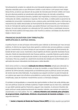 44
Simultaneamente, propõe-se a adoção de uma tributação progressiva sobre os bancos, com
alíquotas reduzidas para os que oferecerem crédito a custo menor e com prazos mais longos.
Dessa forma, os bancos que abusam de seu poder de mercado para fornecer crédito com taxas
de juros abusivas poderão ser penalizados pela própria lógica do mercado competitivo.
Para fomentar a concorrência bancária, também será importante o incentivo a outras formas e
instituições de crédito, cooperativas e regionais. Por meio delas, o crédito pode se aproximar da
realidade do consumidor e produtores locais, a preços justos, permitindo manter e reformular os
mecanismos de crédito direcionados ao financiamento do desenvolvimento, com fortalecimen-
to de um mercado de capitais privados, que poderá florescer com taxas de juros mais baixas e
estáveis. Do outro lado, propõem-se a alteração da TLP, visando filtrar a volatilidade excessiva
típica dos títulos públicos de longo prazo e dar incentivo a setores e atividades de alta externa-
lidade e retorno social.
FINANÇAS SAUDÁVEIS COM TRIBUTAÇÃO
SIMPLIFICADA E JUSTIÇA SOCIAL
A política fiscal é um dos principais instrumentos para viabilizar as demandas por mais serviços
públicos. A reforma nas regras fiscais deve garantir a melhoria dos serviços públicos e a expan-
são dos investimentos, ao mesmo tempo em que recupera a capacidade de financiamento do
Estado de bem-estar social, invertendo a atual trajetória da dívida e gerando resultados fiscais
robustos. Diante do desordenamento das finanças públicas, a questão federativa ganha desta-
que, com a necessária renegociação das dívidas e da situação de guerra fiscal entre estados e
municípios. Para isso, propõe-se o abatimento da dívida dos estados em conformidade com a
aplicação dos atuais indexadores da dívida para o saldo devedor.
Outro tema central é a necessária realização da reforma tributária voltada para alteração na
composição dos tributos, estabilizando, ao longo do mandato, a carga tributária líquida no
patamar do último período, assegurando as transferências para as políticas sociais sem perda
de receita real dos entes federados. As propostas que seguem orientam-se pela formação de
um sistema que opere com eficiência arrecadatória e justiça social, regionalmente equitativo e
simplificado, capaz de incentivar investimentos sociais e a transição ecológica.
O combate às desigualdades e a expansão das oportunidades no Brasil não serão obtidas ape-
nas com políticas sociais de combate à pobreza. Exigem também que os mais ricos, sobretudo
os que obtêm grandes ganhos financeiros, paguem mais impostos. A estrutura tributária não
pode continuar sendo predominantemente de impostos indiretos, que oneram em especial os
assaslariados e os mais pobres. Por isto, a reforma tributária será orientada pelos princípios
da progressividade, simplicidade, eficiência e da promoção da transição ecológica e terá as
seguintes diretrizes:
1- Isentar o Imposto de Renda das Pessoas Físicas (IRPF) de todos aqueles que ganham
 