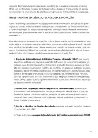 47
ciamento da infraestrutura com recursos do excedente de reservas internacionais, em simul-
tâneo com o estímulo ao mercado de títulos privados, a busca por financiamento em bancos
internacionais e o envolvimento do setor financeiro privado no financiamento de longo prazo.
INVESTIMENTOS EM CIÊNCIA, TECNOLOGIA E INOVAÇÃO
Ciência e tecnologia aplicadas em inovações promovem transformações disruptivas dos para-
digmas do sistema produtivo de bens e serviços para uma economia do conhecimento e para
a transição ecológica. As desigualdades de padrão tecnológico rapidamente se transformam
em defasagens que isolam ou excluem as estruturas produtivas nacionais frente à dinâmica de
concorrência.
Para adentrar nessa nova onda de inovações, o Brasil deverá investir significativamente em edu-
cação, ciência, tecnologia e inovação. Além disso, existe a necessidade de rearticulação das polí-
ticas e instituições voltadas para a ciência, tecnologia e inovação, capazes de ampliar distâncias
com as fronteiras tecnológicas em expansão. Nesse sentido, o Brasil deverá se integrar à nova
onda produtiva e tecnológica mundial, contendo as seguintes orientações:
1- Criação do Sistema Nacional de Ciências, Pesquisas e Inovação (C,P&T) que conecte
as políticas públicas com o curso da expansão da fronteira de conhecimento aplicada em
todas as áreas do sistema produtivo. O sistema de produção de ciência, pesquisa e inova-
ção deve associar universidades e centros de excelência em pesquisas públicas e privadas,
capazes de operar em redes colaborativas e em coordenação com a estruturação de ecos-
sistemas de inovação (manufatura avançada, biotecnologia, nanotecnologia). Para isso,
torna-se a promoção de bloco de investimentos que integre as fontes existentes (BNDES,
FINEP, CNPq, Capes e outros) e garanta realmente a expansão da infraestrutura de pesqui-
sa, desenvolvimento e inovação.
2- Definição de cooperação técnica e expansão do comércio externo associados ao
adensamento das cadeias produtivas, ampliação da logística e elevação das ocupações.
Para tanto, deve-se criar linhas especiais de crédito de apoio ao financiamento das ex-
portações, bem como utilizar recursos disponíveis internacionalmente, como através do
Banco dos BRICS, entre outros.
3- Recriar o Ministério da Ciência e Tecnologia para elevar aos níveis mais altos de gover-
no as decisões sobre C&T.
4- Voltar a direcionar recursos do Fundo Setorial do Petróleo na composição do FNDCT.
 