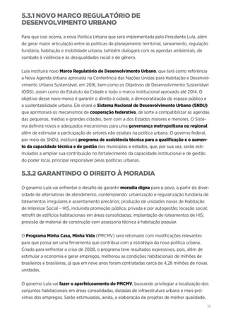 55
5.3.1 NOVO MARCO REGULATÓRIO DE
DESENVOLVIMENTO URBANO
Para que isso ocorra, a nova Política Urbana que será implementada pelo Presidente Lula, além
de gerar maior articulação entre as políticas de planejamento territorial, saneamento, regulação
fundiária, habitação e mobilidade urbana, também dialogará com as agendas ambientais, de
combate à violência e às desigualdades racial e de gênero.
Lula instituirá novo Marco Regulatório de Desenvolvimento Urbano, que terá como referência
a Nova Agenda Urbana aprovada na Conferência das Nações Unidas para Habitação e Desenvol-
vimento Urbano Sustentável, em 2016, bem como os Objetivos de Desenvolvimento Sustentável
(ODS), assim como do Estatuto da Cidade e todo o marco institucional aprovado até 2014. O
objetivo desse novo marco é garantir o direito à cidade, a democratização do espaço público e
a sustentabilidade urbana. Ele criará o Sistema Nacional de Desenvolvimento Urbano (SNDU)
que aprimorará os mecanismos de cooperação federativa, de sorte a compatibilizar as agendas
das pequenas, médias e grandes cidades, bem com a dos Estados maiores e menores. O Siste-
ma definirá novos e adequados mecanismos para uma governança metropolitana ou regional,
além de estimular a participação de setores não estatais na política urbana. O governo federal,
por meio do SNDU, instituirá programa de assistência técnica para a qualificação e o aumen-
to da capacidade técnica e de gestão dos municípios e estados, que, por sua vez, serão esti-
mulados a ampliar sua contribuição no fortalecimento da capacidade institucional e de gestão
do poder local, principal responsável pelas políticas urbanas.
5.3.2 GARANTINDO O DIREITO À MORADIA
O governo Lula vai enfrentar o desafio de garantir moradia digna para o povo, a partir da diver-
sidade de alternativas de atendimento, contemplando: urbanização e regularização fundiária de
loteamentos irregulares e assentamento precários; produção de unidades novas de Habitação
de Interesse Social – HIS, incluindo promoção pública, privada e por autogestão; locação social;
retrofit de edifícios habitacionais em áreas consolidadas; implantação de loteamentos de HIS;
provisão de material de construção com assessoria técnica à habitação popular.
O Programa Minha Casa, Minha Vida (PMCMV) será retomado com modificações relevantes
para que possa ser uma ferramenta que contribua com a estratégia da nova política urbana.
Criado para enfrentar a crise de 2008, o programa teve resultados expressivos, pois, além de
estimular a economia e gerar empregos, melhorou as condições habitacionais de milhões de
brasileiros e brasileiras, já que em nove anos foram contratadas cerca de 4,28 milhões de novas
unidades.
O governo Lula vai fazer o aperfeiçoamento do PMCMV, buscando privilegiar a localização dos
conjuntos habitacionais em áreas consolidadas, dotadas de infraestrutura urbana e mais pró-
ximas dos empregos. Serão estimuladas, ainda, a elaboração de projetos de melhor qualidade,
 