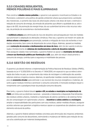 58
5.3.5 CIDADES RESILIENTES,
MENOS POLUÍDAS E MAIS ILUMINADAS
Para construir cidades menos poluídas, o governo Lula apoiará e incentivará os Estados e os
Municípios a adotarem uma política de gestão ambiental urbana que proporcione a proteção
dos mananciais, o aumento das taxas de arborização urbana e de áreas de lazer, o estimulo à
redução do consumo de energia, da emissão de poluentes que afetam a qualidade do ar, solo e
água e de GEE; da promoção de energia limpa, do uso sustentável da terra e dos recursos natu-
rais, da proteção de ecossistemas e da biodiversidade.
A resiliência urbana para diminuição do risco de desastres será perseguida por meio de medidas
que promovam a adaptação às alterações climáticas. Para isso, o governo vai investir em ações de
defesa urbana e drenagem para prevenção, controle e mitigação de riscos de enchentes e inun-
dações recorrentes, bem como de despoluição de cursos d’água. Ademais, apoiará as medidas
para contenção de encostas e deslizamentos em áreas de risco, além de dar suporte à estrutu-
ração e fortalecimento de sistemas de monitoramento e alerta de desastres naturais.
Para assegurar cidades mais iluminadas, o governo federal vai apoiar os municípios de todo país
a trocar sua iluminação pública por iluminação a LED, que, além de reduzir drasticamente o
consumo de energia, contribui para a segurança e mobilidade das pessoas.
5.3.6 GESTÃO DE RESÍDUOS
O governo Lula deverá retomar a implementação da Política Nacional de Resíduos Sólidos (PNRS),
baseada na Lei nº 12.305/2010 e no Decreto nº 7.404/2010, em especial no que se refere à elimi-
nação dos lixões no país, ao cumprimento das metas de reciclagem e à efetivação dos acordos
setoriais relativos à logística reversa. Ademais, irá aprofundar medidas visando incorporar princí-
pios da economia circular, para estimular o uso racional dos recursos energéticos e materiais, de
sorte a gerar resíduos mínimos e promover o consumo consciente. A transição ecológica requer o
rompimento com o paradigma linear da produção-consumo-descarte.
Para tanto, o governo federal deverá apoiar o DF, os estados e municípios na implantação de
PNRS, em linha com as diretrizes nacionais – prevendo o tratamento e disposição final eficientes
dos resíduos sólidos urbanos, mediante a implantação de aterros sanitários e de sistemas fecha-
dos de compostagem em aglomerados urbanos –, incentivar a coleta seletiva e a reciclagem,
ampliar a responsabilidade dos particulares com seus resíduos, adotar medidas eficazes, assegurar
acordos setoriais que garantam a logística reversa e apoiar as cooperativas de catadores como um
elemento estrutural da polítca.
Ademais, o governo federal adotará medidas concretas para diminuição dos impactos ambientais
gerados pelo consumo de descartáveis, estimulando a mudanças de hábitos para redução de seu
uso e/ou substituição por materiais biodegradáveis.
 