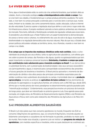 59
5.4 VIVER BEM NO CAMPO
Terra, água e biodiversidade estão no centro da crise ambiental brasileira, que também afeta as
cidades. Assim, a transição ecológica realça a interdependência entre cidade e campo. Para
se viver bem nas cidades, é fundamental que o campo produza alimentos saudáveis. Por outro
lado, o viver bem no campo pressupõe a extensão para o rural dos bens e serviços que, muitas
vezes, limitam-se às cidades, tais como saneamento básico, saúde, educação, cultura e internet
de alta velocidade. É preciso superar a legislação atual que define o rural como o lugar onde não
há infraestrutura urbana. O projeto neoliberal submete os bens públicos ambientais aos interesses
do mercado. Para tanto, defende a flexibilização completa da regulação voltada para esses bens.
O presidente Lula entende que o Poder Público tem um papel fundamental na democratização
do acesso a terras rurais e urbanas, no ordenamento dos usos do solo e da água, na proteção da
biodiversidade e na regulação democrática dos recursos naturais. Mais do que isso, o Estado deve
prover políticas articuladas voltadas ao território, terras, rios e florestas, visando o viver bem no
campo e na cidade.
É no campo que os impactos das mudanças climáticas serão mais sentidos, dada a vulne-
rabilidade da produção aos seus efeitos, tanto na agricultura de subsistência, com efeitos gra-
ves sobre os povos do campo, das florestas e das águas, quanto na agroexportadora que tem
papel importante na balança comercial brasileira. Entretanto, é também o campo que pode
dar contribuições mais substanciais para a transição ecológica no Brasil. O uso democrático
e sustentável da terra, com a preservação da biodiversidade e dos seus serviços ecossistêmi-
cos (principalmente a água), é essencial para a prosperidade socioeconômica das presentes
e futuras gerações de brasileiras e brasileiros. O Brasil precisa aproveitar o momento de des-
valorização do câmbio e dos altos preços das principais commodities exportadas para dar
solidez a práticas mais sustentáveis de produção no campo. A prioridade deve ser a produção
agroecológica, tornando as práticas de agricultura de baixo carbono formas dominantes de
produção no agronegócio e na agricultura familiar, em sintonia com a UNCTAD que, desde 2013,
afirma que o mundo precisa de novos paradigmas no desenvolvimento agrícola pautados pela
“intensificação ecológica”. Evidentemente, essa perspectiva envolve um processo de transição
de longo prazo, que deve ser intensificado no próximo governo Lula. Essa agenda passa pela
recriação, em órgão único, do Ministério do Desenvolvimento Agrário (MDA) e do Ministério da
Aquicultura e Pesca, bem como pelo redesenho dos Ministérios da Agricultura e do Meio Am-
biente.
5.4.1 PRODUZIR ALIMENTOS SAUDÁVEIS
O Brasil é um dos países que mais consome agrotóxicos no mundo. Enquanto nos EUA se
consome 2.6kg/ha/ano de agrotóxicos, aqui, se consome 6.1kg/ha/ano, incluindo aqueles sa-
bidamente cancerígenos e causadores de má-formação na gravidez, proibidos na maior parte
do mundo. Para mudar essa situação, o governo Lula vai instituir um programa de redução de
agrotóxicos, com medidas específicas e imediatas, entre as quais destacam-se o estímulo aos
 
