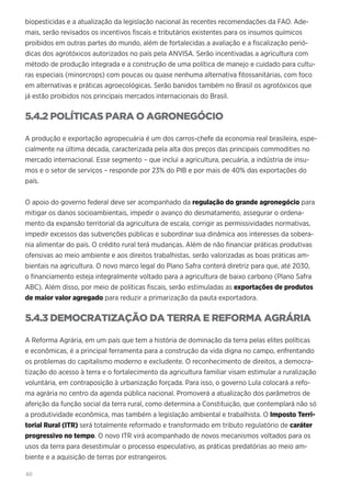 60
biopesticidas e a atualização da legislação nacional às recentes recomendações da FAO. Ade-
mais, serão revisados os incentivos fiscais e tributários existentes para os insumos químicos
proibidos em outras partes do mundo, além de fortalecidas a avaliação e a fiscalização perió-
dicas dos agrotóxicos autorizados no país pela ANVISA. Serão incentivadas a agricultura com
método de produção integrada e a construção de uma política de manejo e cuidado para cultu-
ras especiais (minorcrops) com poucas ou quase nenhuma alternativa fitossanitárias, com foco
em alternativas e práticas agroecológicas. Serão banidos também no Brasil os agrotóxicos que
já estão proibidos nos principais mercados internacionais do Brasil.
5.4.2 POLÍTICAS PARA O AGRONEGÓCIO
A produção e exportação agropecuária é um dos carros-chefe da economia real brasileira, espe-
cialmente na última década, caracterizada pela alta dos preços das principais commodities no
mercado internacional. Esse segmento – que inclui a agricultura, pecuária, a indústria de insu-
mos e o setor de serviços – responde por 23% do PIB e por mais de 40% das exportações do
país.
O apoio do governo federal deve ser acompanhado da regulação do grande agronegócio para
mitigar os danos socioambientais, impedir o avanço do desmatamento, assegurar o ordena-
mento da expansão territorial da agricultura de escala, corrigir as permissividades normativas,
impedir excessos das subvenções públicas e subordinar sua dinâmica aos interesses da sobera-
nia alimentar do país. O crédito rural terá mudanças. Além de não financiar práticas produtivas
ofensivas ao meio ambiente e aos direitos trabalhistas, serão valorizadas as boas práticas am-
bientais na agricultura. O novo marco legal do Plano Safra conterá diretriz para que, até 2030,
o financiamento esteja integralmente voltado para a agricultura de baixo carbono (Plano Safra
ABC). Além disso, por meio de políticas fiscais, serão estimuladas as exportações de produtos
de maior valor agregado para reduzir a primarização da pauta exportadora.
5.4.3 DEMOCRATIZAÇÃO DA TERRA E REFORMA AGRÁRIA
A Reforma Agrária, em um país que tem a história de dominação da terra pelas elites políticas
e econômicas, é a principal ferramenta para a construção da vida digna no campo, enfrentando
os problemas do capitalismo moderno e excludente. O reconhecimento de direitos, a democra-
tização do acesso à terra e o fortalecimento da agricultura familiar visam estimular a ruralização
voluntária, em contraposição à urbanização forçada. Para isso, o governo Lula colocará a refo-
ma agrária no centro da agenda pública nacional. Promoverá a atualização dos parâmetros de
aferição da função social da terra rural, como determina a Constituição, que contemplará não só
a produtividade econômica, mas também a legislação ambiental e trabalhista. O Imposto Terri-
torial Rural (ITR) será totalmente reformado e transformado em tributo regulatório de caráter
progressivo no tempo. O novo ITR virá acompanhado de novos mecanismos voltados para os
usos da terra para desestimular o processo especulativo, as práticas predatórias ao meio am-
biente e a aquisição de terras por estrangeiros.
 