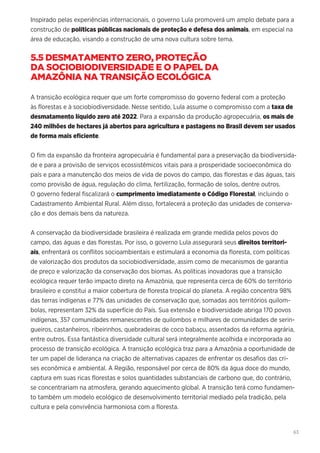 63
Inspirado pelas experiências internacionais, o governo Lula promoverá um amplo debate para a
construção de políticas públicas nacionais de proteção e defesa dos animais, em especial na
área de educação, visando a construção de uma nova cultura sobre tema.
5.5 DESMATAMENTO ZERO, PROTEÇÃO
DA SOCIOBIODIVERSIDADE E O PAPEL DA
AMAZÔNIA NA TRANSIÇÃO ECOLÓGICA
A transição ecológica requer que um forte compromisso do governo federal com a proteção
às florestas e à sociobiodiversidade. Nesse sentido, Lula assume o compromisso com a taxa de
desmatamento líquido zero até 2022. Para a expansão da produção agropecuária, os mais de
240 milhões de hectares já abertos para agricultura e pastagens no Brasil devem ser usados
de forma mais eficiente.
O fim da expansão da fronteira agropecuária é fundamental para a preservação da biodiversida-
de e para a provisão de serviços ecossistêmicos vitais para a prosperidade socioeconômica do
país e para a manutenção dos meios de vida de povos do campo, das florestas e das águas, tais
como provisão de água, regulação do clima, fertilização, formação de solos, dentre outros.
O governo federal fiscalizará o cumprimento imediatamente o Código Florestal, incluindo o
Cadastramento Ambiental Rural. Além disso, fortalecerá a proteção das unidades de conserva-
ção e dos demais bens da natureza.
A conservação da biodiversidade brasileira é realizada em grande medida pelos povos do
campo, das águas e das florestas. Por isso, o governo Lula assegurará seus direitos territori-
ais, enfrentará os conflitos socioambientais e estimulará a economia da floresta, com políticas
de valorização dos produtos da sociobiodiversidade, assim como de mecanismos de garantia
de preço e valorização da conservação dos biomas. As políticas inovadoras que a transição
ecológica requer terão impacto direto na Amazônia, que representa cerca de 60% do território
brasileiro e constitui a maior cobertura de floresta tropical do planeta. A região concentra 98%
das terras indígenas e 77% das unidades de conservação que, somadas aos territórios quilom-
bolas, representam 32% da superfície do País. Sua extensão e biodiversidade abriga 170 povos
indígenas, 357 comunidades remanescentes de quilombos e milhares de comunidades de serin-
gueiros, castanheiros, ribeirinhos, quebradeiras de coco babaçu, assentados da reforma agrária,
entre outros. Essa fantástica diversidade cultural será integralmente acolhida e incorporada ao
processo de transição ecológica. A transição ecológica traz para a Amazônia a oportunidade de
ter um papel de liderança na criação de alternativas capazes de enfrentar os desafios das cri-
ses econômica e ambiental. A Região, responsável por cerca de 80% da água doce do mundo,
captura em suas ricas florestas e solos quantidades substanciais de carbono que, do contrário,
se concentrariam na atmosfera, gerando aquecimento global. A transição terá como fundamen-
to também um modelo ecológico de desenvolvimento territorial mediado pela tradição, pela
cultura e pela convivência harmoniosa com a floresta.
 