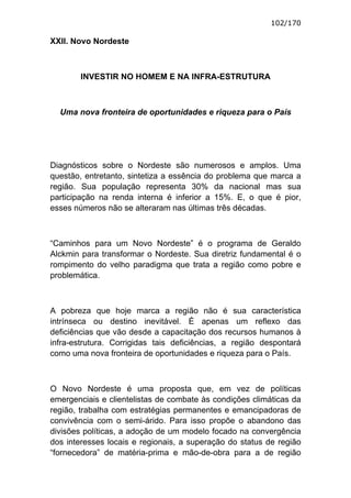 102/170

XXII. Novo Nordeste



        INVESTIR NO HOMEM E NA INFRA-ESTRUTURA



  Uma nova fronteira de oportunidades e riqueza para o País




Diagnósticos sobre o Nordeste são numerosos e amplos. Uma
questão, entretanto, sintetiza a essência do problema que marca a
região. Sua população representa 30% da nacional mas sua
participação na renda interna é inferior a 15%. E, o que é pior,
esses números não se alteraram nas últimas três décadas.



“Caminhos para um Novo Nordeste” é o programa de Geraldo
Alckmin para transformar o Nordeste. Sua diretriz fundamental é o
rompimento do velho paradigma que trata a região como pobre e
problemática.



A pobreza que hoje marca a região não é sua característica
intrínseca ou destino inevitável. É apenas um reflexo das
deficiências que vão desde a capacitação dos recursos humanos à
infra-estrutura. Corrigidas tais deficiências, a região despontará
como uma nova fronteira de oportunidades e riqueza para o País.



O Novo Nordeste é uma proposta que, em vez de políticas
emergenciais e clientelistas de combate às condições climáticas da
região, trabalha com estratégias permanentes e emancipadoras de
convivência com o semi-árido. Para isso propõe o abandono das
divisões políticas, a adoção de um modelo focado na convergência
dos interesses locais e regionais, a superação do status de região
“fornecedora” de matéria-prima e mão-de-obra para a de região
 